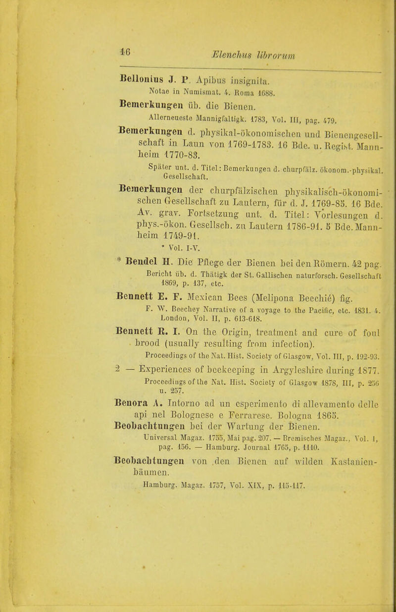 Bellonius J. P. Apibus insignila. Nolae in Numismat. 4. Roma 1088. Bemcrkungen ùb. die Bieuea. AllorneuGsto Mannigfaltigk. 1783, Voi. Ili, pag. 479. Beraerknnffen ri. physikal-okonomischea und BicnengcscU- schaft in Lami von 1769-1783. 16 Bde. u.Regist. Mann- heim 1770-83. Spaler unt. d. Titel: Bemerkungen d. churpfah. òkonora.-physikal Gesellschaft. Bejnerknngen der clmrpfalzischen physikaliscli-Okonomi- sclien rxesellscliaft zu Laulern, fur d. J. 1769-8S. 16 Bdc. Av. grav. Fortsetzuug unt. d. Titel: VÓrlesungen d. phys.-òkon. Gesellscli. zu Lautern 1786-91. 5 Bde.Manii- heim 1749-91. * Voi. I-V. ^ Bendel H. Die Pflege der Bienen bei den Romern. 42 pag. Bericht iib. d. Thatigk der St. Gallischen naturforsch. Gesellschafl 1869, p. 137, etc. Bennett E. F. Mexican Bees (Melipona Beecliié) fig. F. W. Beechey Narrative of a voyage lo the Pacific, etc. 1831. 4. London, Voi. II, p. 613-618. Bennett R. I. On the Origiu, treatment and cure of foni lirood (usually resulting frnra infection). Proceedings of the Nat. Hist. Society of Glasgow, Voi. III, p. 192-93. 2 — Experiences of beekeeping in Argyleshire during 1877. Proceedings of the Nat. Hist. Society of Glasgow 1878, III, p. 256 u. 257. Beuora A. Intorno ad un esperimento di allevamento delle api nel Bolognese e Ferrarese. Bologna 1863. Beobachtnng'en bei der Wartung der Bienen. Universal Magaz. 1755, Mai pag. 207. — Bremisches Magaz., Voi. I, pag. 156. — Hamburg. Journal 1765, p. 1110. Beobaclitnngen von den Bienen auf wilden Kastanicn- baumen. Hamburg. Magaz. 1757, Voi. XIX, p. 115-117.