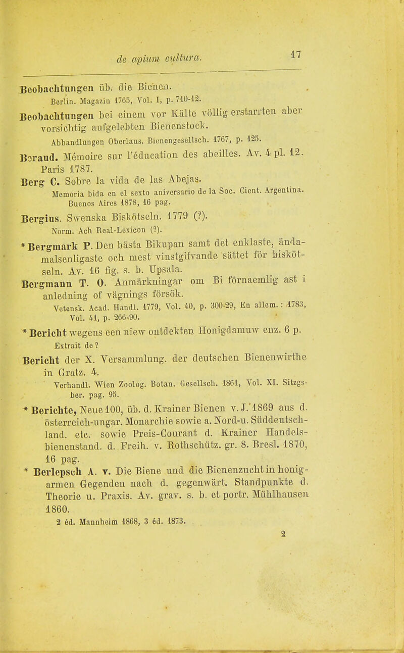 Beobaclitnngen ùb. die Bicìien. Berlin. Magaziii 1763, Voi. I, p. 710-12. Beobachtungen bei einem vor Kiilte vòllig erstarrten aber vorsichtig anfgelebten Bienenstock. Abbandlungen Oberlaus. Biunengesellsch. 1767, p. 125. Boraud. Mémoire sax l'édiication des abeilles. Av. 4 pi. 12. Paris 1787. Berg- C. Sobre la vida de las Abejas. Memoria bida en el sexto aniversario de la Soc. Cient. Argentina. Buenos Aires 1878, 16 pag. Bergins. Swenska Bisliòtseln. 1779 ('?). Norm. Ach Roal-Lexicon (?). * Bergmark P. Deu basta Bikupan samt det enldaste, auda- malsenligaste och mest vinstgifvande sàttet fòr biskòt- seln. Av. 16 fig. s. b. Upsala. Bergmann T. 0. Anmàrkningar om Bi fornaemlig ast i anledning of vagnings fòrsok. Vetensk. Acad. Bandi. 1779, Voi. 40, p. 300-29, Eq allem. : 1783, Voi. 41, p. 266.90. * Bericht wegens eenuiew ontdekten Honigdarauw enz. 6 p. Exlrait de? Bericlit der X. Versammlung. der deutscbeii Bienenwirthe in Gratz. 4. Verhandl. Wien Zoolog. Botan. Gesellsch. 1861, Voi. XI. Sitzgs- ber. pag. 95. * Berichte, Neue 100, tìb. d. Krainer Biencn v.J.'1869 aus d. òsterrcicb-ungar. Monarchie sowie a. Nord-u. Siiddeutscb- land. etc. sowie Preis-Gourant d. Krainer Handcls- bienenstand. d. Freih. v. Rothscbiitz. gr. 8. Bresl. 1870, 16 pag. * Berlepseli A. t. Die Biene und die Bicnenzuclitin honig- arraen Gegenden nacb d. gegenwàrt. Standpunkte d. Theorie u. Praxis. Av. grav. s. b. et portr. Muhlbauseii 1860. 2 éd. Mannheim 1868, 3 éd. 1873.