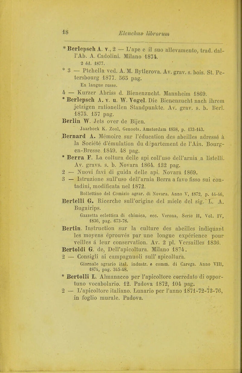 * Berlepscli A. v., 2 — L'ape c il suo allevamento, trad. dal- l'Al). A. Gadoliiii. Milano 1874. 2 éd. 1877. * 3 — Ptchella ved. A. M. Bytlerova. Av. grav. s. bois. St. Pe- tersbourg 1877. 565 pag. En laoguQ russe. 4 — Kurzer Abriss d. Bienenzucht. Mamilieim 1869. * Berlepsch A. v. u. W. Vog-el. Die Bienenzucht nach ilircm jetzigeu rationellen Standpunkte. Av. grav. s. b. Beri. 1875. 157 pag. Berlin W. Jets over de Bijen. Jaarbock K. Zool, Gcnoots. Amsterdam 1858, p. 133-143. Bernard A. Mémoire sur l'éducatiou des abeilles adressé à la Société d-'émulatiou du département de l'Ain. Bourg- en-Bresse 1849. 48 pag. * Berrà F. La coltura delle api coll'uso dell'arnia a. listelli. Av. gravs. s. b. Novara 1864. 132 pag. 2 — Nuovi favi di guida delle api. Novara 1869. 3 — Istruzione sull'uso dell'arnia Berrà a favo fìsso sui con- tadini, modificata nel 1872. Bollettino del Comizio agrar. di Novara. Anno V, 1872, p. 44-4.6, Bertelli G. Ricerclie sull'origine del miele del sig. ' L. A. Bugairips. Gazzetta eclettica di chimica, ecc. Verona, Serie II, Voi. IV, 1836, pag. 673-78. Bertin. Instruction sur la culture des abeilles indiqiiant les moyens éprouvés par une lougue expérience pour vellics à leur conservation. Av. 2 pi. Versailles 1836. Bertoldi Gr. de, Dell'apicoltura. Milano 1874. 2 — Consigli ai campagnuoli sull' apicoltura. Giornale agrario ital. industr. e comm. di Carcga. Anno Vili, 1874, pag. 345-48. * Bertelli L. Almanacco per l'apicoltore corredato di oppor- tuno vocabolario. 12. Padova 1872, 104 pag. 2 — L'apicoltore italiano. Lunario per l'anno 1871-72-73-76, in foglio murale. Padova.