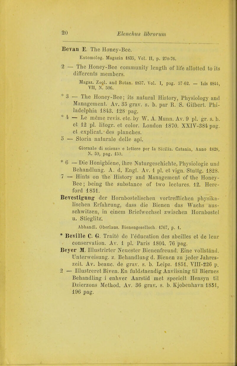 Bevan E. The IIoney-Bce. Enlomolog. Magazin 1833, Voi. II, p. 270-70. 2 — The Honey-Bee community leiigth of life allotted to its clil'fcrents inembers. Magaz. ZoQl. and Botan. 1837. Voi. I, pag. 57-62. — Isis 1844, VII, N. 506. * 3 — The Honey-Bee; its naturai History, Physiology and Management. Av. 35 grav. s. b. par R. S. Gilbert. Phi- ladelphia 1843. 128 pag. * 4 — Le méme revis. etc. by W. À. Munn. Av. 9 pi. gr. s. b. et 12 pi. litogr. et color. London 1870. XXIV-384 pag. et explicat. • des plauches. 5 — Storia naturale delle api. Giornale di scienze e lettore per la Sicilia. Catania, Anno 1828, N. 59, pag. 150. * 6 — Die Honigbiene, ihre Naturgeschichte, Physiologie und Behandlung. A. d. Bugi. Ay. 1 pi. et vign. Stuttg. 1828. 7 — Hints on the History and Management of the Honey- Bee ; being the substance of two lecturcs. 12. Here- ford 18S1. Beyestig-ungr der Hornbostelischen vortrefflichen physika- lischen ErfahruQg, dass die Bienen das Wachs aus- schwitzen, in einem Bx-iefwechsel zwischen Hornbostci u. Stieglitz. Abhandl. Oberlaus. Bienengosellsch. 1767, p. 1. * Beville C. Cr. Traité de l'éducation des abeilles et de leur conservation. Av. 1 pi. Paris 1804. 76 pag. Beyer M. Illustrirter Neuester Bienenfreund. Bine vollstanti. Unterweisung. z. Behandlung d. Bienen zu jeder Jahres- zeit. Av. beauc. de grav. s. b. Leipz. 1851. Vni-226 p. 2 — lUustreret Biven. En fuldstaendig Anviisning til Biernes Behandling i enhver Aarstid met specielt Hensyn til Dzierzons Method. Av. 36 grav. s. b. Kjobenhavn 1851, 196 pag.