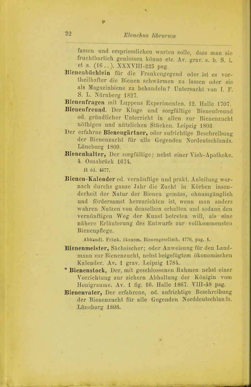 fasson nnrl crspriesslichen Avartcn solle, dass man sic fnicliibarlicli gciiiesscii konnc eie. Av. grav s b S 1 et a. (16 .. ). XXXVin-22o pag. Bieiiejil)iiclilein fur die Franken^cgend odcr ist cs vor- thciniaftcr die Bieuen scliwarmcn za lasseii oder sie als Magaziubienc zu behandcla? Untersuchl von I. F. S. L. Niirubcrg 1827. Bienenfrageu mit Luppeus E-xperiracnten. 12. Halle 1707. Bieneiifreimd. Der Kluge nnd sorgfiiltige Bienenfreuud od. griiiidlicher Uuterricht in alien zur Bienenzucht nothigeu und nutzliclien Stiicken. Leipzig 1803. Der erfahrne Bieiieiigartner, oder aufrichtige Beschreibung der Bienenzucht fur alle Gegenden Nordeutschlands. Liineburg 1809. Bienenhalter, Der sorgfaltige; nebst einer Vieh-Apotheke. 4. Osnabruck 1674. II éd. 4677. Bienen-Kalender od. verniinffcige undprakt. Anleitung wor- nach. durclis ganze Jalir die Zuclit in Kòrben inson- derheit der Natur der Bienen gemàss, olinunigànglieli und fòrdersamst herzuricliten ist, ivenn man anders waliren Nutzen von denselben erlialten und sodaun den vernùnftigen Weg der Kunst betreten will, als eine nàhere Erlàuterung d'es Ent^rurfs zur volikommensten Bienenpflege. Abhandl. Frank, okonom. Bienengesellsch. 1770, pag. 1. Bieneiimeister, Sàchsischer; oder Amveisung fiir den Land- mann zur Bienenzucht, uebst beigefiigtem òkonomischen Kalender. Av. 1 grav. Leipzig 1784. '* Bienenstock^ Der, mit gesclilossenen Balimen nebst einer Vorrichtuug zur sichern Abhaltung der Konigin vom Honigraume. Av. 1 fig. 16. Halle 1867. Vnr-48 pag. Bleueuvater, Der erfahrene, od. aufrichtige Beschreibung der Bienenzucht fiir alle Gegenden Norddeutschlanis. Liineburg ISOS.