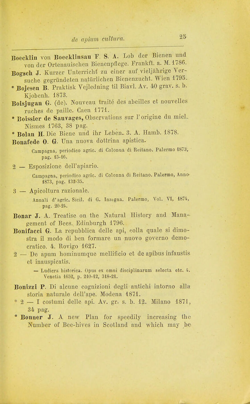 Boeckliu vou Boecklìiisau F. S. A. Lob der Bienen imd von der Ortenauisclieii Bienenpflege. Frankft. a. M. 1786. Bogach J. Kurzer Uuterriclit zu einer auf vieljahrige Ver- suclie gegriìndeten natiirliclien Bienenzucht. Wien 179S. * Bojesen B. Praktisk Vejledning til Biavi. Av. 40 grav. s. b. Kjobeuh. 1873. Boisjugan G. (de). Nouveau traité des abeilles et nouvelles raches de paille. Gaeii 1771. * Boissier de Sauvages, Observations sur l'origine du niieL Nismes 1763, 38 pag. ' * Bolau H. Die Biene iind ibr Leben.. 3. A. Hamb. 1878. Bonafede 0. 6- Una nuova dottrina apistica. Campagna, periodico agric. di ColoDua di Reitano. Palermo 1873, pag. 15-16. 2 — Esposizione dell'apiario. Campagna, periodico agric. di Colonna di Reitaao. Palermo, Anno- 1873, pag. 132-35. 3 — Apicoltura razionale. Annali d'agric. Sicil. di G. Inzegna. Palermo, Voi. VI, 187i, pag. 20-24. Bonar J. A. Treatise on tbe Naturai History and Mana- gement of Bees. Edinburgh 1796. Bonìfacci G. La repubblica delle api, colla quale si dimo- stra il modo di ben formare un nuovo governo demo- cratico. 4. Rovigo 1627. 2 — De apum hominumque mellificio et de apibus infaustis et ìnauspicatis. — Ludicra hisforica. Opus ex omni disciplinarum selecta ctc. 4. Venetia 1652, p. 210-12, 318-21. Bonizzì P. Di alcune cognizioni degli antichi intorno alla storia naturale dell'ape. Modena 1871. * 2 — I costumi delle api. Av. gr. s. b. 12. Milano 1871, 34 pag. * Bonner J. A new Pian for speedily increasing the Number of Bee-hives in Scotland and which may b«