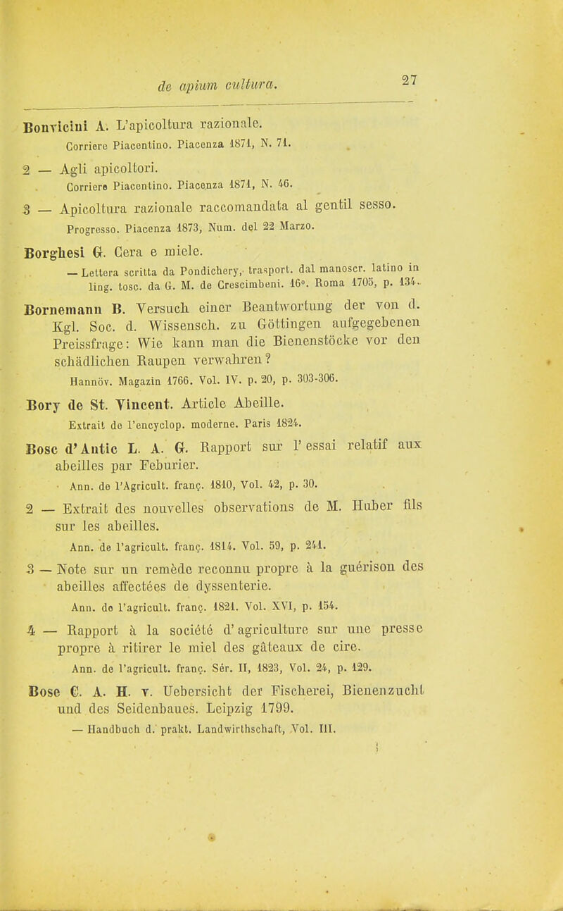 BonTiciui A. L'apicoltura razionale. Corriere Piacentino. Piacenza 1871, N. 71. 2 — Agli apicoltori. Corriere Piacentino. Piace.nza 1871, N. 46. 3 _ Apicoltura razionale raccomandata al gentil sesso. Progresso. Piacenza 1873, Num. del 22 Marzo. Borghesi G. Cera e miele. — Lettera scritta da Pondichery,- trasport, dal manoscr. latino in ling. tose, da G. M. de Crescimbeni. 16°. Roma 1705, p. 13-'... Bornemanu B. Versuch eiuer Beautwortuug der von d. Kgl. Soc. d. Wisseusch. zu Gòttingen aufgegebenen Preissfrage: VVie kann man die Bienenstòclte vor den schàdlichen Raupen verwahren? Hannov. Magazin 1766. Voi. IV. p. 20, p. 303-306. Bory de St. Yincent. Artide Abeille. Extrait de l'encyclop. moderne. Paris 1824. Bosc d'Antic L. A. G. Rapport sur l'essai relatif aux abeilles par Feburier. • Ann. de l'Agricult. franf. 1810, Voi. 42, p. 30. 2 — Extrait des nouvelles observations de M. Hiiber fils sur les abeilles. Ann. de l'agricult. fran?,. 1814. Voi. 59, p. 241. 3 — Note sur un remède reeonnu propre à la guérison des abeilles affectées de dyssenterie. Ann. do l'agricult. fran?. 1821. Voi. XVI, p. 154. 4 — Rapport à la société d'agriculture sur une presse propre à ritirer le miei des gàteaux de ciré. Ann. de l'agricult. frang. Sér. II, 1823, Voi. 24, p. 129. Bose e. A. H. V. Uebersicbt der Fischerei, Bienenzucht und des Seidenbaues. Leipzig 1799. — Handbucii d. prakt. Landwirlhschaft, Voi. III.