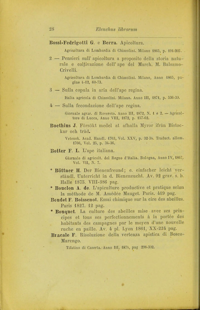 Bossl-Fedrigotti G. c Berrà. Apicoltura. Agricoltura di Lombardia di Chizzolini. Milano 1805, p. 101-203. 2 — Pensieri sull' apicoltura a proposito della storia natu- rale e coltivazione dell' ape del March. M. Balsamo- Crivelli. Agricoltura di Lombardia di Chizzolini. Milano, Anno 1805, pa- gine 4-12, 00-73. 3 — Sulla copula in aria dell'ape regina. Italia agricola di Chizzolini. Milano. Anno HI, 1871, p. 530-39. 4 — Sulla fecondazione dell'ape regina. Giornale agrar. di Rovereto. Anno III, 1872, N. 1 e 2. — Agricol- tore di Lucca, Anno Vili, 1872, p. 157-02. Boethins J. Forsokt medel at aflialla Myror ifràn Bistoc- kar och. tràd. Vetensk. AcaJ. Handl. 1763, Voi. XXV, p. 32-34. Traduci. aUem- 1766, Voi. 25, p. 34-30. Botter F. L. L'ape italiana. Giornale di agricoli, del Regno d'Italia. Bologna, Anno IV, 1867, Voi. VII, N. 7. * Bottner H. Der Bienenfreund; e. einfacher leicht ver- stàndl. Unterriclit in d. Bienenzucht. Av. 92 grav. s. b. Halle 187S. Vni-386 pag. * Boudon A. de. L'apiculture productive et pratique selon la méthode de M. Amédée Mauget. Paris. 419 pag. Bondet F. Boissenot. Essai chimique sur la ciré des abeilles. Paris 1827. 12 pag. * Bouquet. La culture des abeilles mise avec scs prin- cipes et tous ses perfectionnements à la portée des liabitants des campagnes par le moyen d'une nouvelle ruclie eu palile. Av. 4 pi. Lyon 1861, XX-224 pag. Bracale F. Risoluzione della vertenza apistica di Bosco- Marengo. Tifatine di Caserta. Anno III, 1874, pag 298-302. •