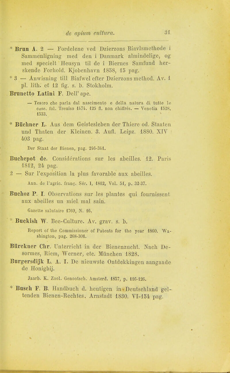 * Brnn A. 2 — Fordelene veci Dzierzons Biavlsraefcliocle i Sammenligniug med den i Danmark alraindelige, og med specielt Heusyn til de i Biernes Samfund Iier- skende Forlaold. Kjobenh.avii 18S8, IS pag. * 3 — Auwisuing till Biafwel efter Dzierzons metliod. Av. 1 pi. ]ith. eE 12 fig. s. b. Stokholm. Brnnetto Latini F. Dell' ape. — Tesoro che parla dal nascimenlo e della natura di tutte le cose. lol. Treuiso li74. 125 fi. non chifl'rés. — Venetia 1528, 1533. . ' * Biicbner L. Aus dem Geistesleben der TMere od. Staaten Tind Thateu der Kleinen. 3. Aiifl. Leipz. 1880. XIY 403 pag. Der Staat der Bienen, pag. 246-341. Bucliepot de. Coiisidérations sur les abeilles. 12. Paris 1812, 24 pag. 2 — Sur l'expo'sition la plus favorable aux abeilles. Ann. de l'agric. frang. Sér. 1, 1812, Voi. 51, p. 32-37. Bnclioz P. I. Obseryations sar les plantes qui fouruissent aux abeilles un miei mal sain. Gazette salutairo 1769, N. 16. ' * Backish W. Bec-Gulture. Av. grav. s. b. Report of the Comraissioner of Patents for the year 1860. AVa- shington, pag. 268-301. Burckner Clir. Unterriclit in der Bienenzucbt. Nach De- sormes, Riem, Werner, etc. Miinclien 1828. Bnrgersdìjk L. A. I. De nieuwste Ontdekkingen aangaade de Honigbij. Jaarb. K. Zool. Genootsch. Amslerd. 1837, p. 116-126. * Bnscli F. B. Handbuch d. heutigen in. Deutschland gel- tenden Bienen-Rechtes. Arnstadt 1830. VI-1S4 pag.
