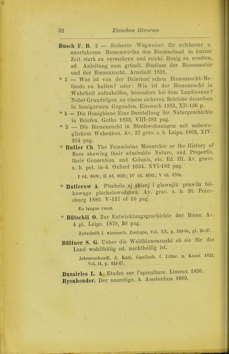 Busck F. B. 2 — Siclicrer Wcgwciscr fiir crfahrenc n. unerfahrenc Biencuvvirlhe den Bieueiistaud in kurzej- Zeit starle zu vemehren uud reichi. Honig zu erndteu, od. Anleìtung zum griiudl. Studium der Bieneiinatur und der Bieneuzuclit. Arusladt 1831. * 3 _ \Yas ist von der Uzierzou' schen Bienenzucht-Me- thode zu halten? oder: Wie ist der Bicnenzucht iu Walirhcit aufzuhelfen, bcsonders bei dera Landmaniie? Nebst Gruudziigeii zu ciueni sicheren Betriebc derseliieii in houigarmen Gegeuden. Eisenach 18S3, XIl-136 p. * 4 — Die Honigbiene Eine Darstellung ihr. Naturgeschichte in Briefen. Gotha 1855, VIII-282 pag. * 5 — Die BienenzucM in Stroliwolinungeu mit unbewe- glicbein Wabenbau. Av. 37 grav. s. b. Leipz. 1862, XIV- 204 pag. * Bntler Ch. The Femminine Monarchie or the History of Bees shewing their admirable Nature, and Propertis, their Generation and Colonis, etc. Ed. HI. Av. gravs. s. b. pet. in-4. Oxford 1634. XVI-182 pag. I éd. 1609; II éd. 1623; IV èd. 1692; V éd. 1704, * Butlerow A. Ptschela ej shisuj i glawnjia prawila tol- kowago ptschelowodstwa. Av. grar. s. b. St. Peter- sburg 1880. V-137 et 10 pag. Ea langae russe. * Butsclili 0. Zur Eutwicklungsgeschichte der Siene. A\ . 4 pi. Leipz. 1870, 80 pag. Zeitschrift f. wissensch. Zoologie, Voi. XX, p. 519-64, pi. 24-27. Buttuer S. Ueber die Waldbienenzucht ob sie fùr das Land wohlthàtig od. nachthéilig ist. Jahresverhandl. d. Kurl. Gesellsch. f. Lilter. u. Kunst 182i, Voi. II, p. 113-17. Buzairies L. A. Etudes sur l'apiculture. Liraoux 1856. Byenliouder. Der naerctige. 4. Amsterdam 1669.