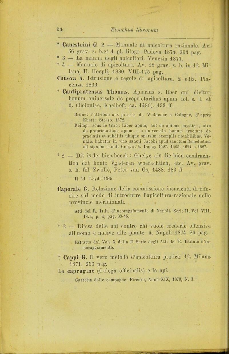 * CanestrìaL G. 2 — Manuale di apicoltura razionale. Av. S6 gmv. s.- b.et 1 pi. lltogr. Padova 1874. 263 pag. * 3 — La manna degli apicoltori. Venezia 1877. * 4 — Manuale di apicoltura. Av. 18 grav. s. h. in-12. Mi- lano, U. Hoepli, 1880. VIII-17a pag. Crtueva A. Istruzione e rególe di apicoltura. 2 ediz. Pia- cenza 1866. * Cautipratensus Thomas. Apiarlus s. lilìer ciai dicitur bonuui oniuersalc de proprietaribus apuni fol. s. 1. et d. CGoloniac, Koelhoff, ca. 1480). 133 ff. Brunet l'altiibue aux presses de Weldencr a Colognq, d'aprés Eborl: Strasb. 1^72, Rcimpr. sous le libre: Liber apum, aut de apibus mysticis, sive de proprielalibus apiim, suu universale bonum traclans de praelalis et subdilis ubique sparsirn exemplis nolabilibus. Ve- nalis habetur ìq vico sancii Jacobi apud sanctura Bcnediclum ad signum sancii Giorgii. 4. Douay 1597. 1605. 1624 e 1627. * 2 — Dit is der bien boeck : Ghelyc als die bien eendrach- tich. dat bouic vgaderen woeraclitich, etc. Av. grav. s. b. fol. ZwoUe, Peter van Os, 1488. 183 ff. 11 ed. Leyde 1515. Caporale G. Relazione della commissione incaricata di rife- rire sul modo di introduiTe l'apicoltura razionale nelle Provincie meridionali. Alti del R. Islit. d'incoraggiamento di Napoli. Serie II, Voi. Vili, 1871, p. 1, pag. .39-46. * 2 — Difesa delle api contro chi vuole crederle offensive all'uomo e nocive alle piante. 4. Napoli 1874. 24 pag. Estratto dal Voi. X della II Serie degli Atti del R. Istitulo d'in- coraggiamento. * Cappi G. Il vero metodo d'apicoltura pratica. 12. Milano 1871. 2S6 pag. ' La capragine (Galega officinalis) e le api. Gazzetta delle campagno. Firenze, Anno XIX, 1870, N. 3.