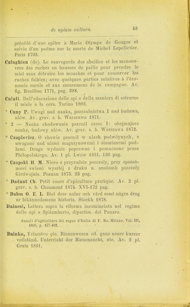 précédé d'une epìtre ìi Marie Olympe de Gonges et siiivie d'un poéme sur la morte de Michel Lepelletier. Pai-is 1793. Cninghien (de). Le sauvegarde des abeilles et les manoeu- vres des ruches en liausses de paille pour prendre le miei sans détruire les moucbcs et pour conserver les ruches faibles; avec cfuelgues parties relatives à l'éco- uomic rurale et aux amusemens de la campagne. Av. fig. Bouillon 1771, pag. 398. Calati. Dell'educazione delle api e della maniera di estrarne il miele e la cera. Torino 1803. * Cuny P. Uwagi nad nauka, pszczolnictwa I nad budowa, iilów. Av. grav. s. b, Warszawa 1871. * ^ — Nauka cbodowania pszczól czesc I: obejmnjaca nauke, budowy ulóvv. Av. grav. s. b. Warszawa 1872. * Czaplovlcz. 0 cbovvie pszczól w ulacb. podwóynych, z uwagami nad ulami magazynowemi i slomianemi pud- lami. Druge wydanie poprawne i pomnózone przez Pbilopolskiego. Av. 1 pi. Lwów 1821. 126 pag. * Czapski H. M. Nieco o przyrodzie pszczoly, przy sposob- nosci swiezó wysztéj z druku u. anatomii pszezoly Girdwojnia. Poznan 1875. 25 pag. * Dadant Ch. Petit cours d'apicultm-e pratique. Av. 2 pi. grav. s. b. Cbaumont 1874. XVI-172 pag. * Dahm 0. E. L. Biet dess n a tur o eh vàrd samt nàgra drag ur bikiinuedomens historia. Stockh 1878. Sainesij Lettera sopra la riforma incominciata nel regime delle api a Spilamberto, dipartim. del Panaro. Annali d'agricollura del regno d'Ilalia di F. Re. Milano, Voi. Ili, 1809, p. 157-162. Dainko, Yelarstvo Qtc. Bienenwesen od. ganz neuer kurzer ■ vollstiind. Unterrlcht der Bienenzuclit, etc. Av. 2 pi. Gratz 1831.