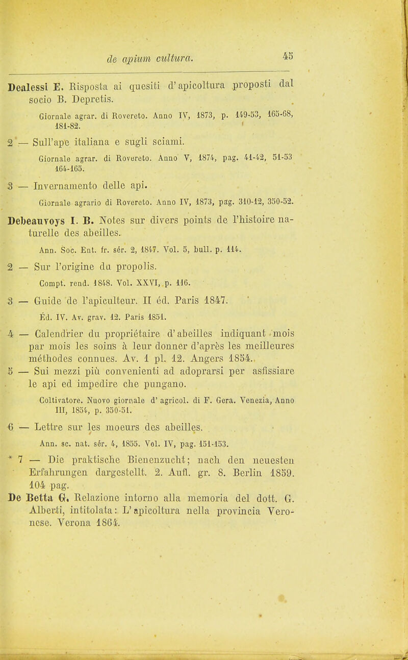 4S Dealessi E. Risposta ai quesiti d'apicoltura proposti dal socio B. Depretis. Giornale agrar. di Rovereto. Anno IV, 1873, p. 149-53, 165-08, 181-82. 2 — Sull'ape italiana e sugli sciami. Giornale agrar. di Rovereto, .^nno V, 1874, pag. 41-42, 51-53 164-165. 3 — Inveraameuto delle api. Giornale agrario di Rovereto. Anno IV, 1873, pag. 310-12, 350-52. DebeauToys I. B. Notes sur divers points de l'histoire na- lurelle des abeilles. Ann. Soc. Ent. fr. sér. 2, 1847. Voi. 5, bull. p. 114. 2 — Sur l'origine da propolis. Compi, rend. 1848. Voi. XXVI, p. H6. 3 _ Guide de l'apicuiteur. II éd. Paris 1847. Ed. IV. Av. grav. 12. Paris 1851. 4 — Calendrier du propriétaire d'abeilles indiguaut mois par mois les soins à leur donner d'après les meilleures méthodes conuues. Av. 1 pi. 12. Angers 1854.. 5 — Sui mezzi pii^i convenienti ad adoprarsi per asfissiare le api ed impedire che pungano. Coltivatore. Nuovo giornale d' agricol. di F. Gora. Venezia, Anno III, 1854, p. 350-51. 6 — Lettre sur les moeurs des abeilles. Ann. se. nat. sér. 4, 1855. Voi. IV, pag. 151-153. * 7 — Die praktisclie Bieuenzucbit ; nach. den neuesteu Erfahrungen dargcstellt. 2. Aufl. gr. 8. Berlin 18S9. 104 pag. De Betta €r, Relazione intorno alla memoria del dott. G. Alberti, intitolata: L'apicoltura nella provincia Vero- nese. Verona 1864.