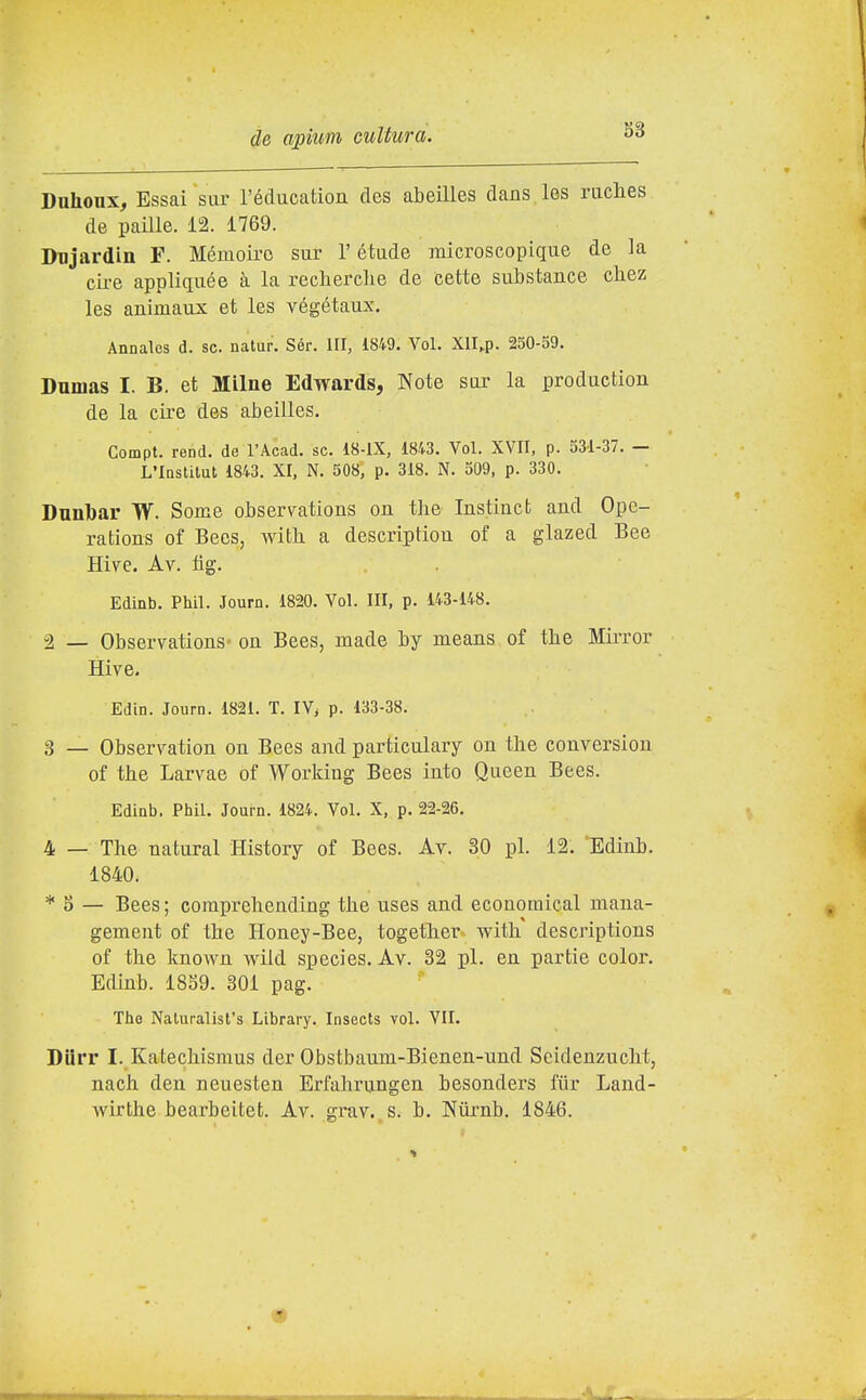Duhoux, Essai sur l'éducation des abeUles dans les ructes de paille. 12. 1769. Dnjardin F. Mémoirc sur l'étade microscopique de la ciré appliquée à la recherclie de cette substance cliez les animaux et les végétaux. Annalcs d. se. natur. Sér. Ili, 1849. Voi. Xll.p. 250-59. Dumas I. B. et Milne Edwards, Note sor la production de la ciré des abeilles. Compi, rend. de l'Acad. se. 18-lX, 1843. Voi. XVII, p. 531-37. — L'Iastitut 1843. XI, N, 508, p. 318. N. 509, p. 330. Dunbar W. Some observations on the Instinet and Opc- rations of Bees, with a description of a glazed Bee Hive. Av. fig. Edinb. Phil. Journ. 1820. Voi. Ili, p. 143-148. -2 _ Observations- on Bees, made by means of the Mirror Hive. Edin. Journ. 1821. T. IV, p. 133-38. 3 _ Observation on Bees and particulary on the conversion of the Larvae of Workiug Bees into Queen Bees. Edinb. Phil. Journ. 1824. Voi. X, p. 22-26, 4 — The naturai History of Bees. Av. 30 pi. 12. Edinb. 1840. * S — Bees; coraprehending the uses and ecouomical mana- gement of the Honey-Bee, together with descriptions of the known wild species. Av. 32 pi. en partie color. Edinb. 1859. 301 pag. Tlie Naluralist's Library. Insects voi. VII. Diirr I. Katechismus der Obstbaum-Bienen-und Seidenzucht, nach den neuesten Erfahrungen besonders fiir Land- wirthe bearbeitet. Av. grav. s. b, Nùrnb. 1846.