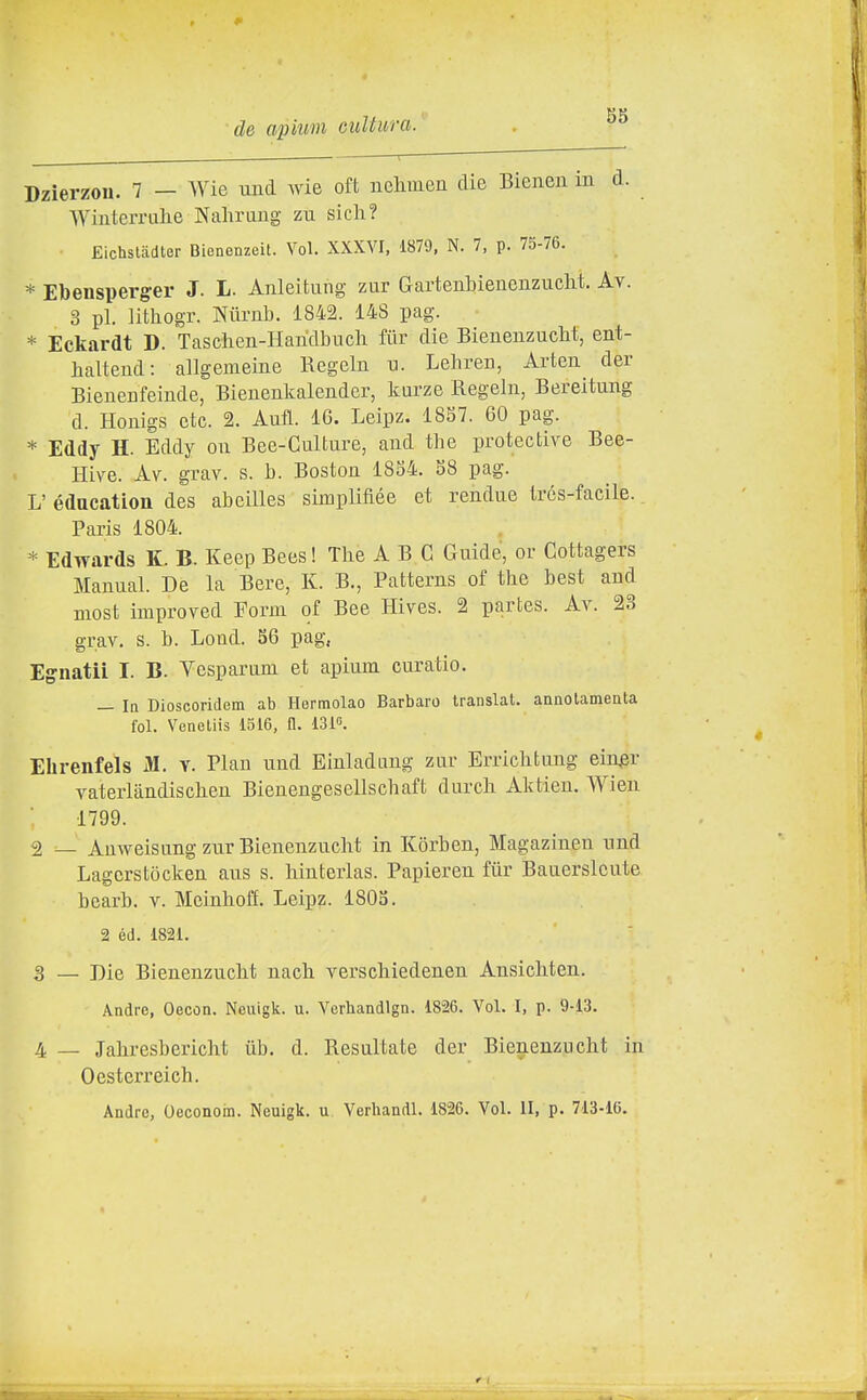 Dzìerzou. 7 — Wie und wie oft iielimeii die Bienen in d. Wiuterrulie Nalirang zu sicli? Eichsladter Bienenzeit. Voi. XXXVI, 1879, N. 7, p. 75-76. * Ebensperg-er J. L. Anleitung zur Gartenbieucnzuclit. Av. 3 pi. lithogr. Niirnb. 1842. 148 pag. * Eckardt D. Taschen-Haridbucli fiir die Bienenzucht, ent- halteud: allgemeine Regeln u. Leliren, Arten der Bienenfeinde, Bienenlcalender, kurze Regeln, Bereitung d. Honigs etc. 2. AufL. 16. Leipz. 1887. 60 pag. * Eddy H. Eddy on Bee-Gulture, and the protective Bee- Hive. M. grav. s. b. Boston 18o4. 88 pag. L' édacation des abcilles simpliftée et rendue trés-facile. Paris 1804. * Edwards K. B. Keep Bees ! The A B C Guide, or Cottagers Manual. De la Bere, K. B., Patterns of the best and Biost improved Form of Bee Hives. 2 partes. Av. 23 grav, s. b. Lood. 86 pag, EgnatiL I. B. Vcsparnm et apium curatio. — la Dioscoridem ab Hermolao Barbaro Iranslat. annolamenta fol. Veneliis 1516, fl. ISK Ehrenfels M. v. Pian und Einladang zur Errichtung ein^r vaterlàndischen Bienengesellschaft durch Aktien. AVien 1799. 2 — AnweisungzurBienenzucht in Korben, Magaziuen und Lagcrstocken aus s. hinterlas. Papieren fiir Bauerslcute hearb, v. Meinhoff. Leipz. 1808. 2 éd. 1821. 3 — Die BienenzucM nach verschiedenen Ansichten. Andre, Oecon. Neuigk. u. Verhandlgn. 1826. Voi. I, p. 9-13. 4 — Jahresbericlit ub. d. Resultate der Bienenzucht in 0 esterrei eh. Andre, Oeconom. Neuigk. u Verhandl. 1826. Voi. II, p. 713-16.