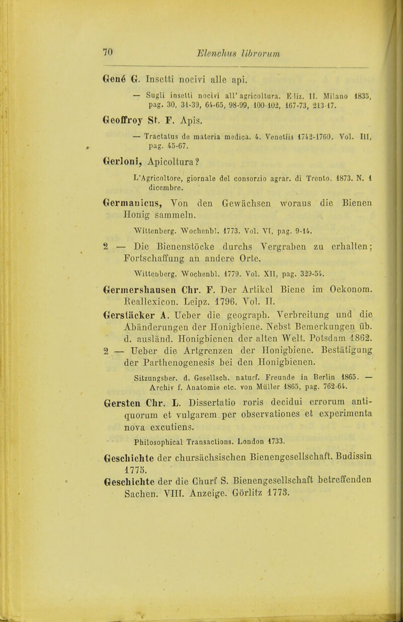 Gené G. Insetti nocivi alle api. — Sugli inselli nocivi all'agricoltura. Kli/.. W. Milano 183), pag. 30, 31-39, 6VG5, 98-99, lOO lOi, 107-73, 213 17. Geofifroy St F. Apis. — Tractalus do materia medica. 4. Voncllis 1742-1760. Voi. Ili, pag. 45-67. Gerloni, Apicoltura? L'Agricoltore, giornale del consorzio agrar. di Trento. 1873. N. 1 dicembre. Gernianicus, Von dea Gewacliscn woraus die Bienen Honig samraeln. Wittenberg. Wochenbl. 1773. Voi. VI, pag. 9-14. 2 — Die Bienenstòcke durchs Vergraben zu crhallen; Fortscliaffang an and ere Or te. Wittenberg. Wochenbl. 1779. Voi. XII, pag. 329-54. Gerinersliansen Chr. F. Der Artikcl Biene im Oekonom. Reallexicon. Leipz. 1796. Voi. II. Gerstiicker A. Ueber die geograph. Verbreitung und die Abanderungen der Houigbiene. Nebst Beraerkungen iib. d. ausland. Honigbienen der alten Welt. Potsdam 1862. 2 — ITeber die Artgrenzen der Honigbiene. Bestiitigung der Partheuogeuesis bei den Honigbienen. Sitzungsber. d. Gesellsch. nalurf. Freunde in Berlin 1865. — Archiv f. Anatomie eie. von Mùllcr 1865, pag. 762-64. Gersten dir. L. Dissertatio roris decidui errorum anti- quorum et vulgarem per observationes et experimenta nova excutiens. Philosophical Transaclions. London 1733. Gescliichte der cbursiichsischen Bienengesellscbaft. Budissiu 1775. Gescliichte der die Churf S. Bienengesellscbaft betreffenden Sacben. Vili. Anzeige. Gòrlitz 1773.