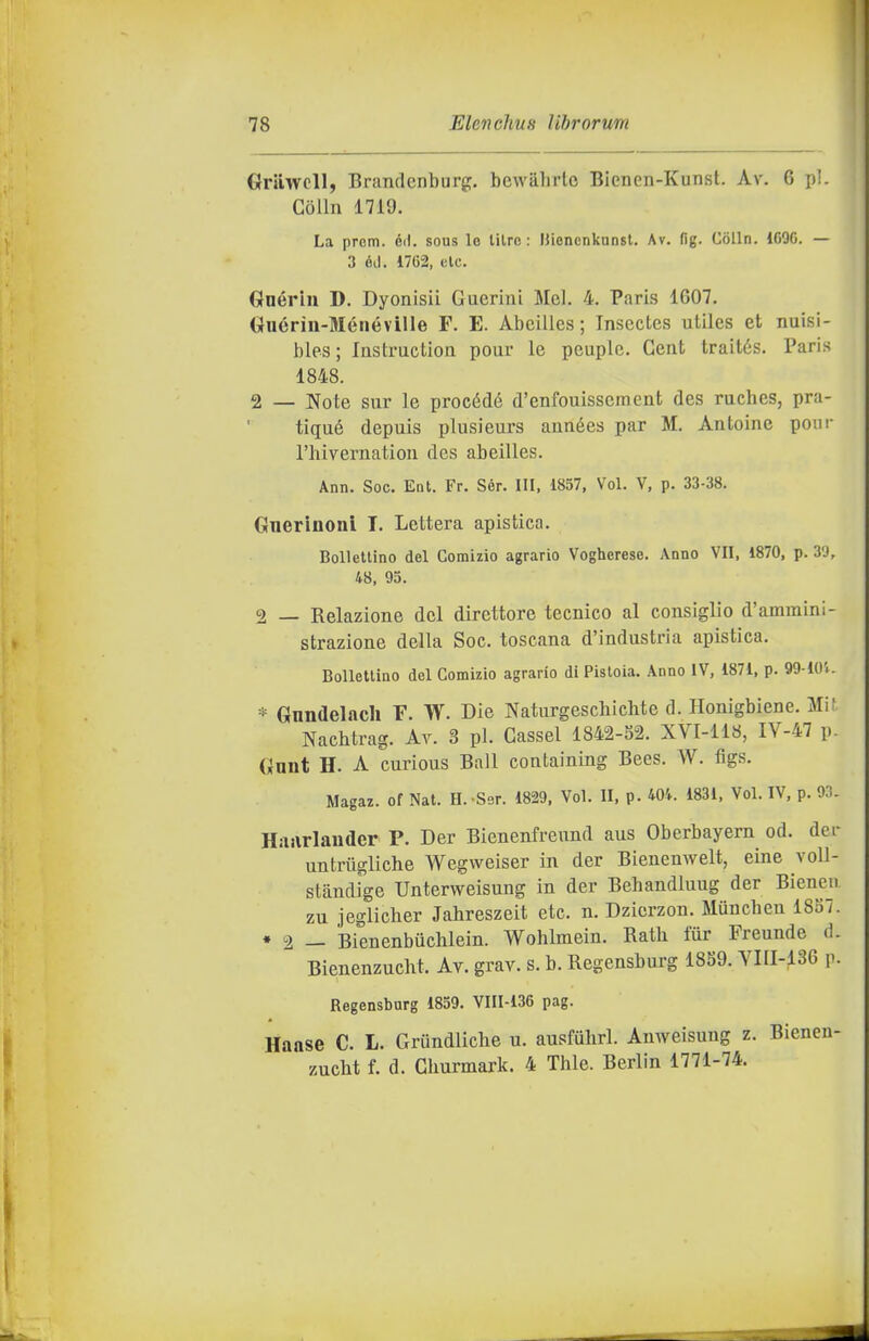 Grilwcll, Brandcnburg. bcwahrto Bienen-Kunst. Av. 6 pi. Colin 1719. La proni, éil. sous le lilrc : IJicnenkunst. Av. fig. Colin. 1G90. — 3 ód. 17G2, eie. Gnérin D. Dyonisii Guerini Mei. 4, Paris 1607. Gnérin-Ménéville F. E. Abeilles ; Insectes utiles et nuisi- bles; Instruction pour le peuplc. Cent traités. Paris 1848. 2 _ Note sur le procède d'enfouissement des ruches, pra- tiqué depuis plusieurs aunées par M. Antoine poni- l'hivernation des abeilles. Ann. Soc. Ent. Fr. Sér. Ili, 1857, Voi. V, p. 33-38. Gnerinoni T. Lettera apistica. BoUellino del Comizio agrario Vogherese. Anno VII, 1870, p. 3'J, 48, 95. 2 — Relazione del direttore tecnico al consiglio d'ammini- strazione della Soc. toscana d'industria apistica. Bollettino del Comizio agrario di Pistoia. Anno IV, 1871, p. 99-lOV. * Gnndelacli F. W. Die Naturgeschichte d. Honigbiene. Mif Nacbtrag. At. 3 pi. Gassel 1842-S2. XVI-118, IV-47 p. Gnnt H. A curious Ball containing Bees. W. figs. Magaz. of Nat. H. Ser. 1829. Voi. II, p. Wk 1831, Voi. IV, p. 93. HiHirlander P. Der Bienenfreund aus Oberbayern od. der untriigliche Wegweiser in der Bienenwelt, eine voll- stàndige Unterweisung in der Behandluug der Bienen zu jeglicher Jahreszeit etc. n. Dzicrzon. Muncben 1887. • 2 — Bienenbuchlein. Wohlmein. Rath tur Freunde d. Bienenzucht. Av. grav. s. b. Regensburg 1859. YIII-136 p. Regensburg 1859. VIII-136 pag. Haase C. L. Grundlicbe u. ausfuhrl. Anweisung z. Bienen- zucht f. d. Cliurmark. 4 Thle. Berlin 1771-74.