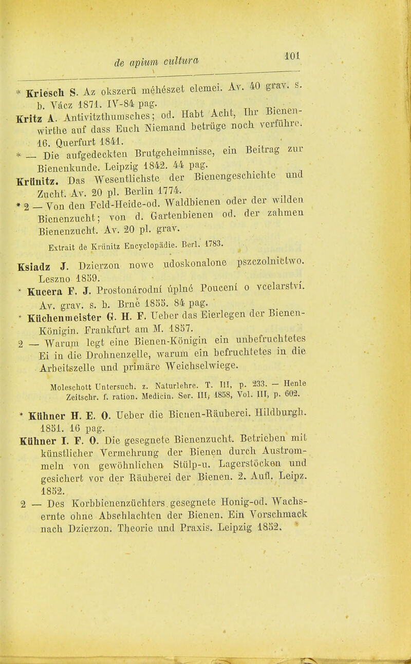 de apimi cultura '^^^ Kriesch S. Az okszeru méhészet elemei. Àv. 40 grav. s. 1). Vtkz 1871. IV-84 pag. Kritz A. Antivitzthumsches; od. Habt Aclit, I n- Bienen- wirthe anf class Eucli Nlemand betriige nodi vcrfulirc. 16. Querfiu-t 1841. * — Die anfgedeckten Brutgeheimnisse, em Beitrag zui Bieneulcunde. Leipzig 1842. 44 pag. Kriiuìtz. Das Wesentlicliste der Bicnengeschiclite und ZucM. Av. 20 pi. Berlin 1774. * 2 - Von den Fcld-Heide-od. Waldbienen oder der wilden Bicnenzucht; Yon d. Gartenbienen od. der zabmen BienenzucM. Av. 20 pi. grav. Extrait de KKinitz Encyclopadie. Beri. 1783. Ksiadz J. Dzierzon nowo udoskonalone pszczolnittwo. Leszno 1889. • i + < ^ Kucera F. J. Prostonarodnl ùplné Pouceni o vcelarstvi. Av. grav. s. b. Brnè 185S. 84 pag. * Kuclienmeister 6f. H. F. Ueber das Eierlegen der Bienen- Konigin. Frankfurt am M. 1837. 2 _ Warum legt eine Bienen-Kònigin ein unbefruchtetes Ei in die Drobnenzelle, warum ein bcfruclitetes in die Arbeitszelle und primàre Weichselwiege. Molescliolt Unlersuch. z. Naturlehre. T. III. p. i233. - Henle Zeitschr. f. ralion. Medicin. Ser. III^ 1858, Voi. Ili, p. 602. * Ktthner H. E. 0. Ueber die Bicnen-Rauberei. Hildburgb. 1851. 16 pag. Kiihner I. F. 0. Die gesegnete Bienenzuclit. Betrieben mil, kiinstlicher Vermehrung der Bienen durch Austrom- meln von gewòhnlichen Stiilp-u. Lagerstòcken und gesichert vor der Ràuberei der Bienen. 2. Aufl. Leipz. 1852. 2 — Des Korbbienenziichters. gesegnete Honig-od. Wacbs- ernte ohnc Abschlachtcn der Bienen. Ein Vorschmack nacb Dzierzon. Tljeorie und Praxis. Leipzig 1852.