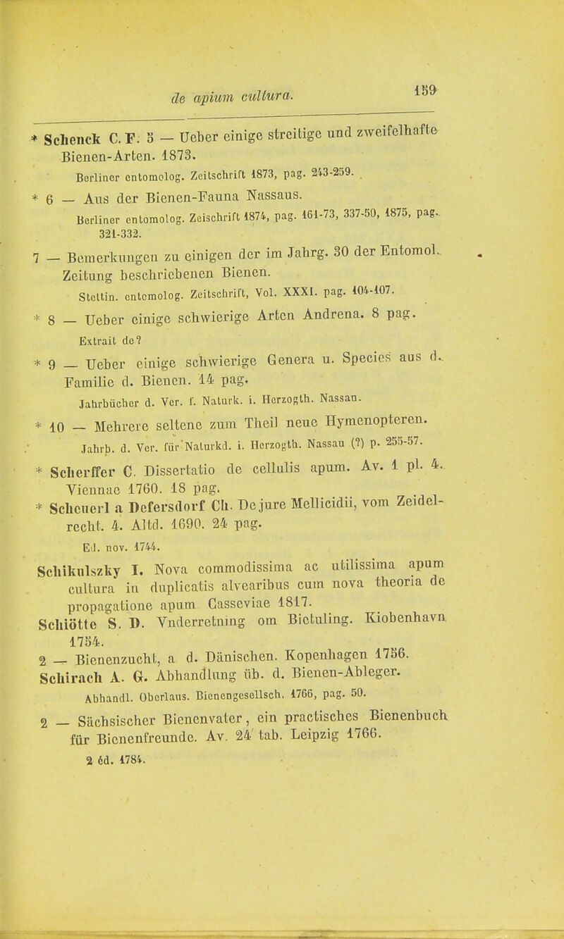 * Schenck C. F: 3 - Ueber einige streilige und zweifclhafte Bieuen-Arten. 1873. Borliner cnlomolog. Zeitschrift 1873, pag. 243-259. * 6 — Ans dcr Bienen-Fauna Nassaus. Berliner enlomolog. Zaischrift 1874, pag. 161-73, 337-50, 1875, pag.. 321-332. 7 - Bomerkuligen zu einigen dcr im Jahrg. 30 der Entoinol. Zeitung beschricbenen Biencn. SlcUin. cnlomolog. Zeitschrift, Voi. XXXI. pag. 104-107. * 8 — Ueber einige schwierige Artcn Andrena. 8 pag. Exlrait de? * 9 — Ueber einige schvvierige Genera u. Species aus d.. Familie d. Biencn. 14 pag. Jahrbuchcr d. Ver. f. Nalurlc. i. Horzoglh. Nassau. * 10 - Mehrere seltene zum Theil neue Hymenopteren. Jahrb. d. Ver. fur'Nalurkd. i. Hcrzoglh. Nassau (?) p. 255-57. * Sclierffer C Dissertatio de cellulis apum. Av. 1 pi. 4. Viennac 1760. 18 pag. Sclicuerl a Defersdorf Cli. Bejure Mellicidii, vom Zeidel- recht. 4. Altcl. 1690. 24 pag. Eli. nov. 1744. Schìkulszky I. Nova commodissima ac utilissima apum cultura iu duplicatis alvearibus cum nova theoria de propagatione apum Gasseviae 1817. Schiotte S. D. Vnderretning om Bictuling. Kiobenhavn 1754. 2 — Bienenzucht, a d. Dauischen. Kopenhagen 1786. Scbirach A. G. Abhandlung iib. d. Bienen-Ableger. Abhandl. Oberlaus. Biencngesellsch. 1766, pag. 50. 2 — Sachsischer Bienenvater, ein practisches Bienenbuch. fur Bienenfreunde. Av. 24 tab. Leipzig 1766. 2 éd. 1784.