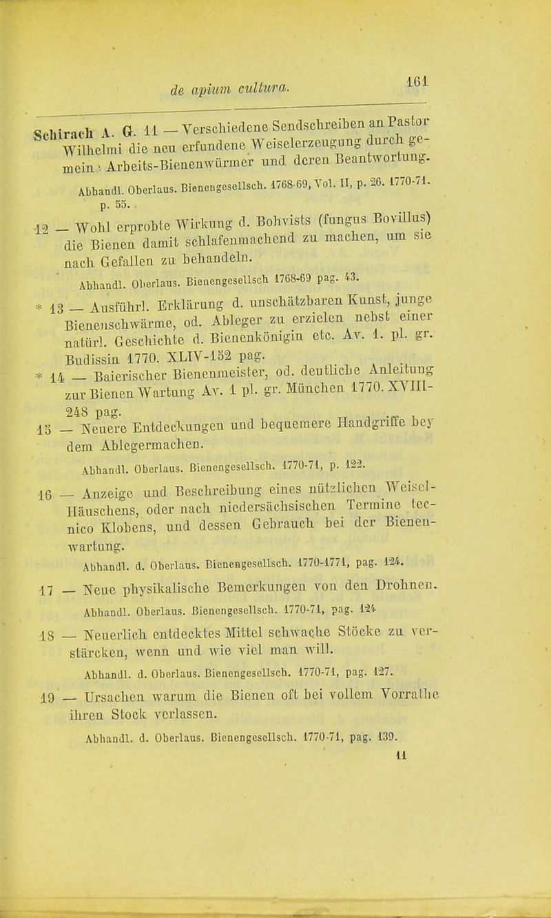 de apiim cultura. ^oliirach A G. il-VerschiedcneSendscbreibenanPastor Wilhelmi die neu erfundeue Weiselerzeugung durcli ge- mcin Arbeits-Bienenwunner und dcren Beantwortung. Abhandl. Oberlaus. Bienongesellsch. 1768-69, Voi. II, p. 26. 1770-71. p. 55. . -1^ _ Wohl erproMe Wirkung d. Bohvists (fungus Bovillus) die Bienen damit scUafeninachend zu maclien, am sie nach Gefallen zu behandeln. Abhaadl. Oberlaus. Bieacngesellscb 1768-69 pag. 43. 13 — Ausfùlir]. Erldiirung d. unscliàtzbaren Kunst, junge Bienenschwarme, od. Ableger zu erzielen nebst einer natiirl. Gescbicbte d. Bienenkonigin etc. Av. 1. pi. gr. Budissin 1770. XLTV-152 pag. * 14 _ Baieriscber Bienenmeister, od. deutlicLe Anleituug zur Bienen Wartung Av. 1 pi. gr. Manclien 1770. XYIIl- 15 — Neuere Entdeckungen und bequemere HandgriEfe bey dem Ailegermacheu. Abhandl. Oberlaus. Bienengesellsch. 1770-71, p. 12-2. 16 — Anzeigc und Beschreibung eines nutzlichcn Weisel- Hauschens, oder nacb niedersàclisiscben Termine tec- nico Klobens, und dessen Gebraucli bei dcr Bienen- wartung. Abhandl. d. Oberlaus. Bienengesellsch. 1770-1771, pag. 124. 17 _ Neue pbysikaliscbe Bemerkuugen von den Drohnen. Abhandl. Oberlaus. Bienengesellsch. 1770-71, pag. l^i 18 — Neueiiich. entdecktes Mittel scliwactie Stòcke za vcr- stàrcken, wenn und wie yiel man will. Abhandl. d. Oberlaus. Bienengesellsch. 1770-71, pag. 127. 19 Ursachen warum die Bienen oft bei vollem Vorrallic iliren Stock vcrlasscn. Abhandl. d. Oberlaus. Bienengesellsch. 1770-71, pag. 139. 11