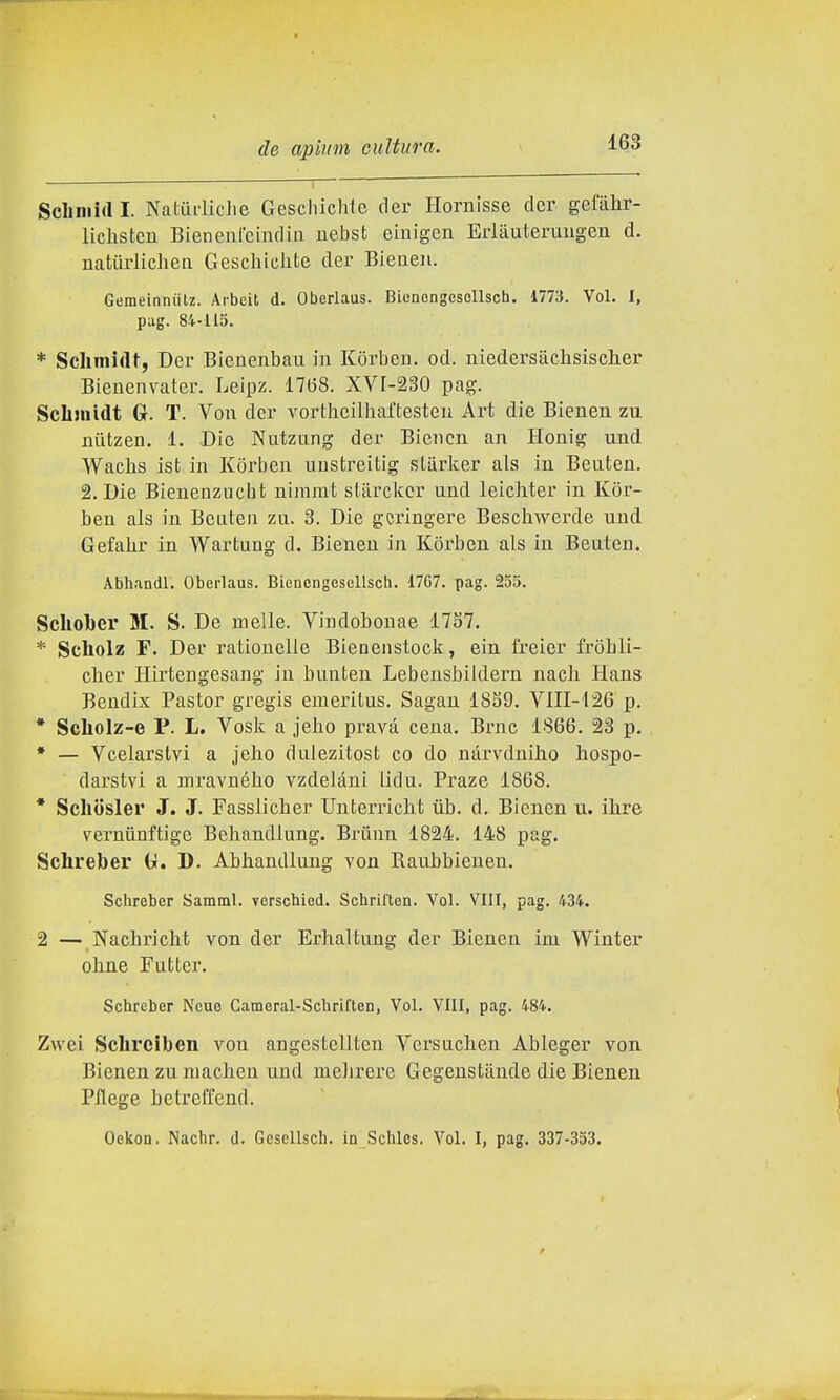 Scliniid I. Naturliche Geschichte der Hornisse der gefahr- liclastcn Bienenl'cindin nebst einigen Erltiutermigen d. naturlichen GeschicJite der Bienen. GemeinniiU. Arbeit d. Oberlaus. Bienengesellsch. 1773. Voi. I, pag. 84-115. * Schmidt, Der Bieuenbau in Korben. od. niedersaclisisclier Bienenvater. Leipz. 17(38. XVr-230 pag. ScLinidt Gr. T. Von der vorthcilhaftesten Art die Bienen zu niitzen. 1. Die Nutzung der Bienen an Honig und Wacbs ist in Korben uustreitig sLiirker als in Beuteu. 2. Die Bienenzucht niiumt starckcr und leichter in Kor- ben als in Beaten zu. 3. Die gcringere Beschwerde und Gefahr in Wartung d. Bienen in Korben als in Beuten. Abhandl. Oberlaus. Bienengesellsch. 17G7. pag. 255. Schol)er M. S. De melle. Vindobonae 1787. * Scliolz F. Der rationelle Bieuenstock, ein freier frobli- cher Hirtengesang in bunten Lebensbildern nach Hans Bendix Pastor gregis emeritus. Sagan 1859. VIII-126 p. * Scliolz-e P. L. Vosk a jeho prava cena. Brnc 1866. 23 p. * — Vcelarstvi a jeho dulezitost co do nàrvdniho hospo- darstvi a mravného vzdelani lidu. Praze 1868. * Scliosler J. J. Fassliclier Unterricht ùb. d. Bienen ii. ilire verniiuftige Behandlung. Briinn 1824. 148 pag. Sclireber ti. D. Abhandlung von Raubbienen. Schreber Samml. verscbied. Schrilten. Voi. Vili, pag. 434. 2 — Nachricht von der Erhaltung der Bienen im Winter obne Futter. Schreber Neue Cameral-Schriflen, Voi. Vili, pag. 484. Zvvei Sclireiben von angestellten Versuchen Ableger von Bienen zu niaclieu und meJirere Gegenstande die Bienen Pilege bctreffend. Oekon. Nachr. d. Gcsellsch. in Schles. Voi. I, pag. 337-353.