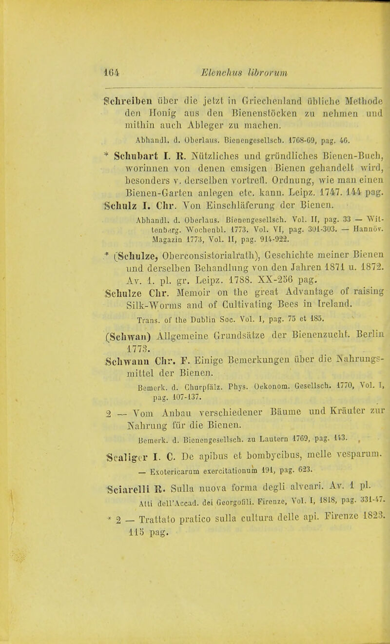 Schreiben iibcr die jetzl in Grieclienland ubliche Methode dc;i llonig aiis deii Biencustocken zu nclinicn uiid mithin auch Alilegcr zu machen. Abhandl. d. Oberlaus. BienengcsoUsch. 1768-09, pag. 40. * Scliubart I. R. Niitzlichcs uml griindlichcs Bieiien-Buch, Avoriunen voii deucu cmsigcu Bienen gehandelt wird, bcsouders v. dcrselben vortred. Orduung, wie mau eiiien Bieneu-Garteu anlegeu etc. kann. Leipz. 1747. 144 pag. Scliuiz I. dir. Vou Einsclilafcrung dcr Bleneu. Abhandl. d. Oberlaus. Bienengesellsch. Voi. II, pag. 33 — NVil- lonbrirg. AVochenbl. 1773. Voi. VI, pag. 301-303. — Hannov. MagazlQ 1773, Voi. 11, pag. 914-922. * (Scbulze, Oberconsislorialratli), Geschiclite meincr Biciiea laid. derselben Behandiung vou den Jaliren 1871 u. 1872. Av. 1. pi. gr. Leipz. 1788. XX-256 pag. Scbulze Cbr. Memoir ou the great Advautage of raisiug Silk-Worms aud of Cultivating Becs in Irei and. Trans, of the Dublin Soc. Voi. I, pag. 73 et 183. (Scbwan) AUgemeiue Graudsàtze dcr Bieuenzucbt. Berlin 1773. Sebwanu Cbr. F. Einige Bemerkungeu uber die IS'ahrungs- mittel der Bienen. Bemerk. d. Churpfalz. Phys. Oekonom. Gesellsch. 1770, Voi. I, pag. 107-137. 2 _ Vom Aubau verscliiedcuer Bàume und Krauter zur Nabruug fiir die Bienen. Bemerk. d. Bienengesellsch. zu Lautern 1709, pag. 143. , Scallga- I- C. De apibus et bombycibus, melle vcsparuni. — Exotericarum exercitalionuin 191, pag. 623. Sciarelli R. Sulla nuova forma degli alveari. Av. i pi. Adi dell'Accad. dei Georgofill. Firenze, Voi. I, 1818, pag. 331-47, * 2 — Trattalo pratico sulla cultura delle api. Firenze 1823. 118 pag.