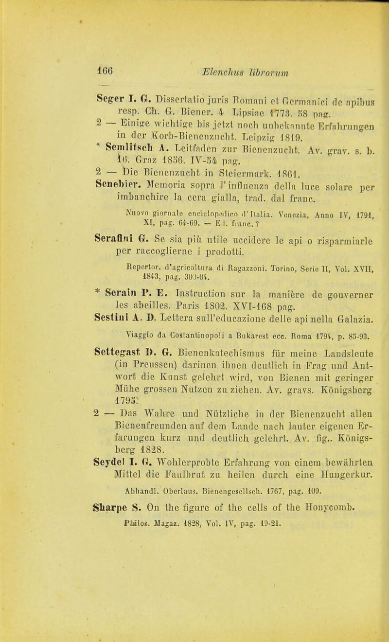 Seger I. 0. Disscrialio jm-is Tìnmani ci; Ocrmanlci de npibus rcsp. Ch. G. Biencr. 4 Lipsiac 1778. MS paff. 2 — Einise wichtiffe bis jotzt noch unbclcnnntc Erfabrungen in dcr Korb-Bicncnziiclit. Loipzio; 1819. Semlitscll A. Lcitfnrlon ziir Bicncnzuclit. Av. grav. s h. ili. Graz 18S6. lY-U pag. 2 — t)ie Bicncnzucbt in Stciermark. 1S01. Senel)ior. Memoria sopra l'influenza della luce solare per imbanchire la cera gialla, trad. dal frane. Nuovo giornale enciclnpn.lifin .l'Ii.ilia. Venezia, Anno IV, 1791 XF, pag. 64-69. - E I. frane? SeraQjli G. Se sia più utile uccidere le api o risparmiarle per raccoglierne i prodotti. Repertnr. d'agricoUiiia di Ragazzoni. Torino, Serio li, Voi. XVII, 1843, pag. 3UJ-0'.. * Serain P. E. Instruction sur la manière de gouverner les abeilles. Paris 1802. XYI-IGB pag. Sestiui A. D. Lettera suU'edacazione delle api nella Galazia. Viaggio da Costantinopoli a Bul<arost ecc. Roma 1794, p. 83-93. Setteg^ast, I). G. Bienenkatecbismus fur meine Laudsleute (in Preussen) darinen ihnen deutlicb in Frag und Ant- wort die Kunst gelebrt wird, von Bienen mit geringer Miihe grosseu Nutzcn za ziehen. Av. gravs. Konigsberg 1795: 2 — Das Wabre und NiUzlicbe in der Bieneuzucbt allea Bienenl'rcunden auf dem Lande nach lauter eigencn Er- farungeu Icurz und deutlich gelebrt. Av. fig,. Konigs- berg 1828. Seydel I. G. Woblerprobte Erfabrang von cinem bewàbrlen Mittel die Faiilbrut za beiien dardi eiue Huugerkar. Abhandl. Oberlaus. Biencngeseliscli. 1767, pag. 109. Sliarpe S. On tbe figure of the cells of the Honycomb. Pliilo*. Magaz. 1828, Voi. IV, pag. 19-21.