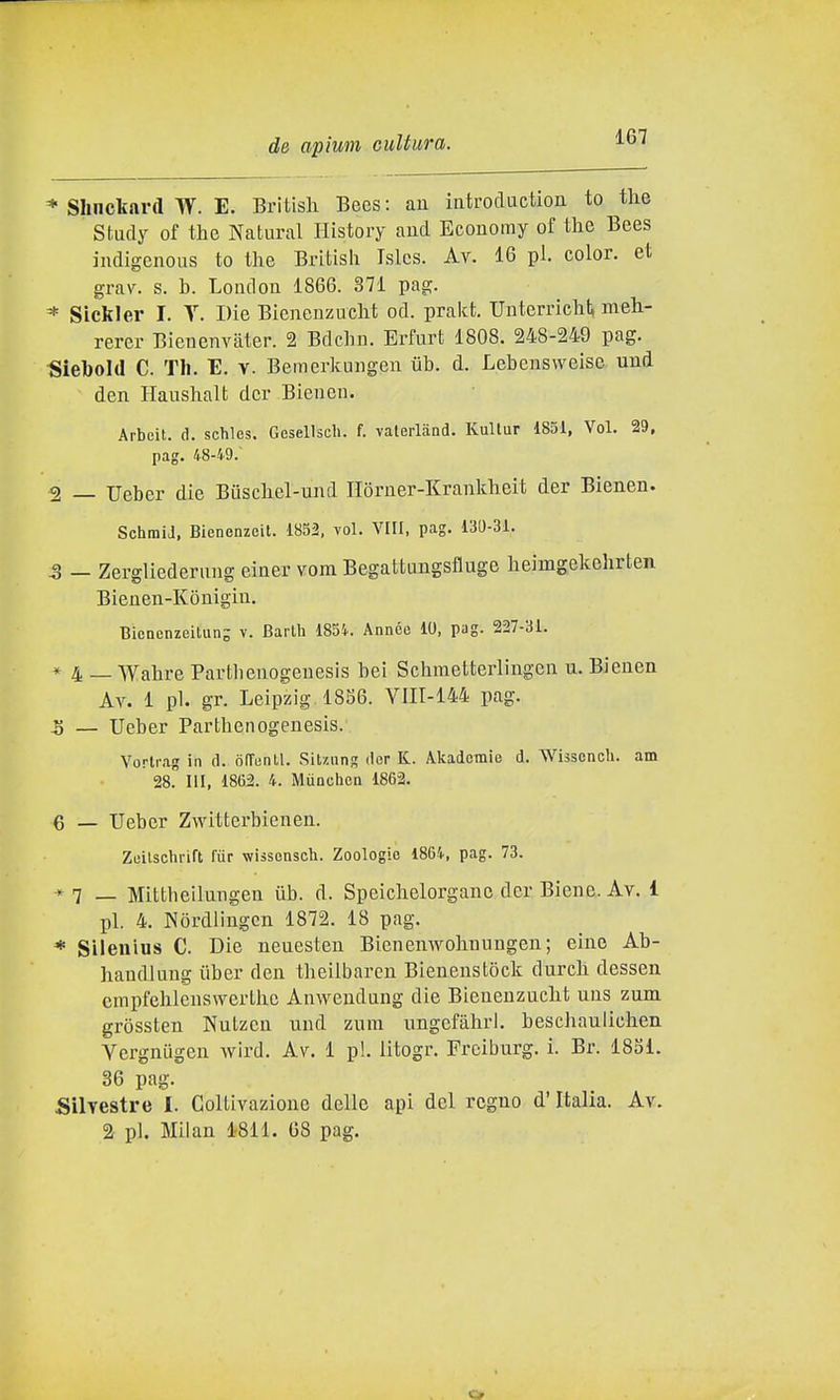 * Shnckard W. E. Britisli Bees : aa iiitrocluction to tlie Study of the Naturai History aud Economy of the Bees indigenous to the Britisli Tslcs. Av. 16 pi. color, et grav. s. h. London 1866. 371 pag. * Sickler I. Y. Die Bieneuzucht od. prakt. Uuterrichl^ meh- rerer Bienenvater. 2 Bdchii. Erfurt 1808. 248-249 pag. Siebold C. Tli. E. v. Bemerkungen uh. d. Lebenswelse und den Haushalt dcr Bieiieu. Arbeit,. d. schles. Gesellsch. f. valerland. Kultur 1851, Voi. 29, pag. 48-49. 2 _ Ueber die Biischel-und IIorner-Krankheit der Bienen. SchmiJ, Bienenzcit. 1852, voi. Vili, pag. 130-31. -3 — Zergliederung einer vom Begattungsfluge heimgekehrten Bienen-Kònigin. Biencnzeitung v. Barlh 185i. Annce 10, pag. 227-31. * 4 _ Wahre Partlienogeuesis bei Schraetterlingen u. Bienen Av. 1 pi. gr. Leipzig 1856. YIII-144 pag. 5 — Ueber Partheiiogenesis. Vorlrag in d. ofTiinll. SiUnng der K. Akadomie d. Whscncli. am 28. HI, 1862. 4. Miiochen 1862, 6 _ Ueber Zwitterbienen. Zuilschrift fùr wissensch. Zoologie 1864, pag. 73. *7 — Mittbeilungen iib. d. Speiclielorganc der Biene. Av. 1 pi. 4. Nòrdliugcn 1872. 18 pag. * Silenius C. Die neuesten Bienenwohnuugen; cine Ab- handlung iiber den theilbaren Bienenstock durch dessen crapfehlenswerthe Amvendang die Blenenzucht uns zum gròssten Nutzeii und znra ungefàhri. beschaulichen Vergnugen wird. Av. 1 pi. litogr. Freiburg, i. Br. 1851. 36 pag. Silvestre I. Coltivazione delle api del regno d'Italia. Av. 2 pi. Milan 1811. 68 pag.