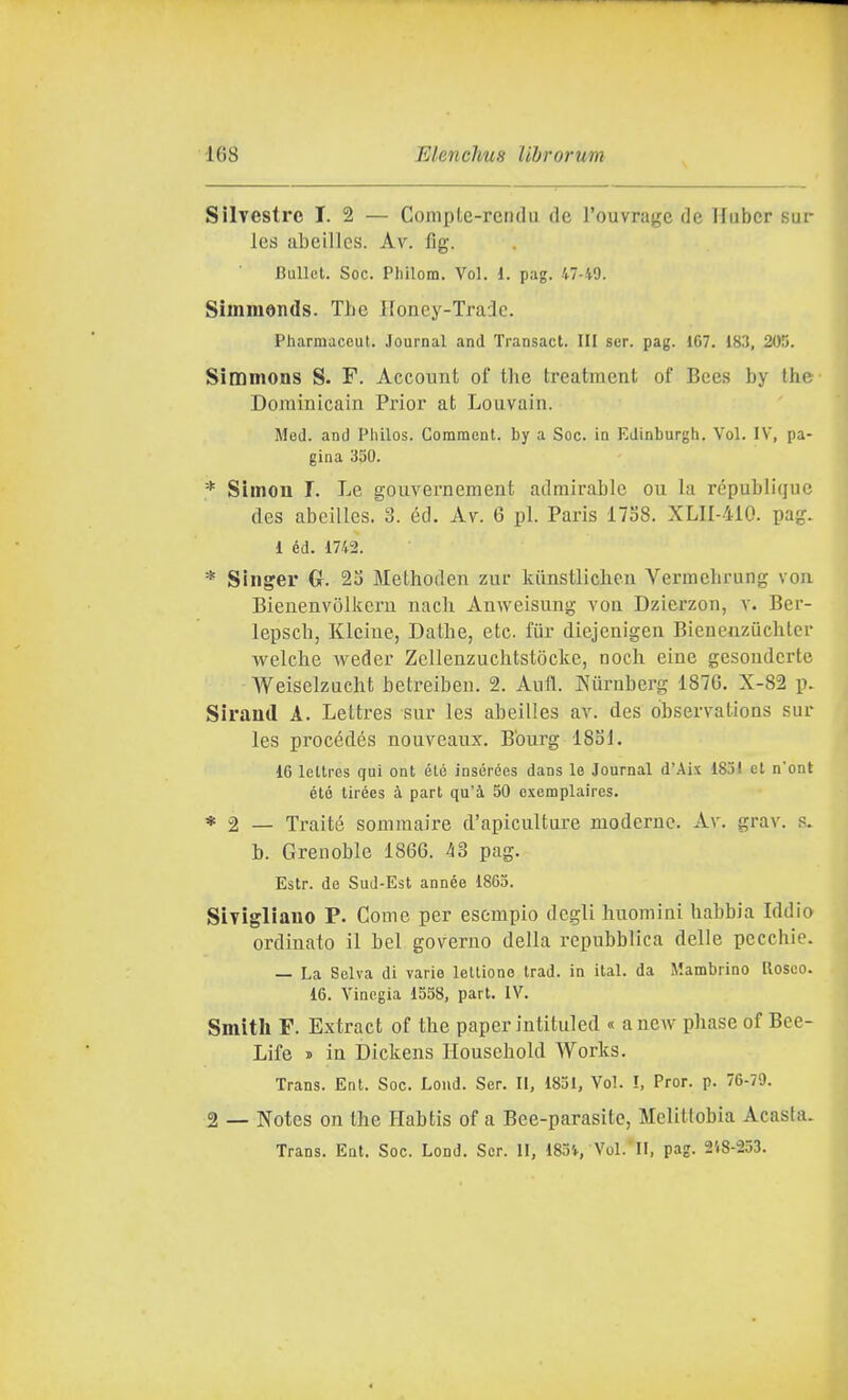 Silvestre I. 2 — CompLe-rendu de l'ouvrage de Hubcr sur les abeillcs. Av. fig. Bullct. Soc. Philom. Voi. 1. pag. 47-49. Simraonds. The Honey-Traie. Pharmaceut. Journal and Transact. Ili ser. pag. 167. 183, 205. Simmons S. F. Account of the treatment of Bees by the Dominicain Prior at Louvain. Med. and Pliilos. Comment. by a Soc. in Edinburgh. Voi. IV, pa- gina 330. * Simon I. Le gouvernement admirahle cu la république des abeilles. 3. éd. Av. 6 pi. Paris 1738. XLII-4Ì0. pag. 1 éd. 1742. * Singer G. 23 Methoden zur kiinstlichcn Vermcbrung vou Bienenvòlkeru uach Auweisung voii Dzierzon, v. Ber- lepscb, Kleiue, Dathe, etc fiir diejenigeu Bienenzuchter welche weder Zellenzuchtstòcke, noch cine gesoudcrte Weiselzucht betreiben. 2. Aufl. Kurubcrg 1876. X-82 p. Sirand A. Lettres sur les abeilles av. des obseiTatioas sur les procédés nouveaux. Bburg 18S1. 16 leltres qui ont élé insérées dans le Journal d'Aix 1831 et nont étó tirées à part qu'à 50 exemplaires. * 2 — Traité sonimaire d'apiculture moderne. Av. grav. s. b. Grenoble 1866. àS pag. Estr. de Sud-Est année 1865. Sivigliauo P. Come per esempio degli huomini habbia Iddio ordinato il bel governo della repubblica delle pecchie. — La Selva di varie lellione trad. in ital. da Mambrino Roseo. 16. Vinogia 1558, part. IV. Smith F. Extract of the paper intituled « anew phase of Bee- Life » in Dickens Household Works. Trans. Ent. Soc. Lond. Ser. II, 1851, Voi. I, Pror. p. 76-79. 2 — Notes on the Habtìs of a Bee-parasite, Melitlobia Acasta. Trans. Ent. Soc. Lond. Ser. II, 183'f, Voi. Il, pag. 2'i8-253.
