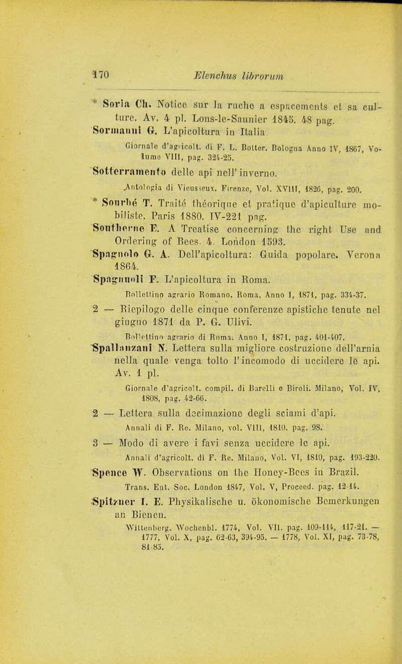 * Soria Ch. Notice sur la ruclic a cspscemcnls et sa cul- ture. Av. 4 pi. Lons-le-Saunicr 1845. 48 pag. Soriiiaimi G. L'apicoltura in Italia Giornale d'aRiicoU. di F. L. Boiler, Bologna Anno IV, 18C7, Vo- iumu Vili, pag. 324-25. Sotterramento delle api nell'inverno. .Anlnlngia di Vious^eux. Firenze, Voi. XVllI, 1826, pag. 200. * Sonrl)é T. Traité théoricyne et pratique d'apiculture mo- biliste. Paris 1880. TV-221 png. Soiitliorne V.. A Trcatise concernino; the right Use and Ordering of Bees. 4. London 1S93. Spag-nolo G. A. Dell'apicoltura: Guida popolare. Verona 1864. Spagnnoli F. L'apicoltura in Roma. nnllcliino agrario Romano. Roma, Anno I, 1871, pag. 334-37. 2 — Riepilogo delle cinque conferenze apisticlie tenute nel giugno 1871 da P. G. Ulivi. Rnllctlino agr.irio di Roma. Anno I, 1871, pag, 401-407, ^palliinzani N. Lettera sulla migliore costruzione dell'arnia nella quale venga tolto l'incomodo di uccidere le api. Av. 1 pi. Giornale d'agricoli, compii, di Barelli o Biroli. Milano, Voi. IV, 1808, pag. 42-66. 2 — Lettera sulla decimazione degli sciami d'api. Annali di F. Re. Milano, voi. Vili, 1810. pag. 98. 3 — Modo di avere 1 favi senza uccidere le api. Annali d'agricoli, di F. Re. Milano, Voi. VI, 1810, pag, 193-220. Spence W. Observations on the Honey-Bces in Brazil. Trans, Eni. Soe. London 1847, Voi, V, Procecd. pag. 1214. ^pit/ner F. E, Pliysikalische u. òkonomische Bemerkungen aii Bicnen. \Vitt(;Ml.(;rg. Woclicnbl. 1774, Voi. VII. pag. 109-114, 117-21. — 1777, Voi. X, pag. 62-63, 394-95. — 1778, Voi, XI, pag, 73-78, 81 83,