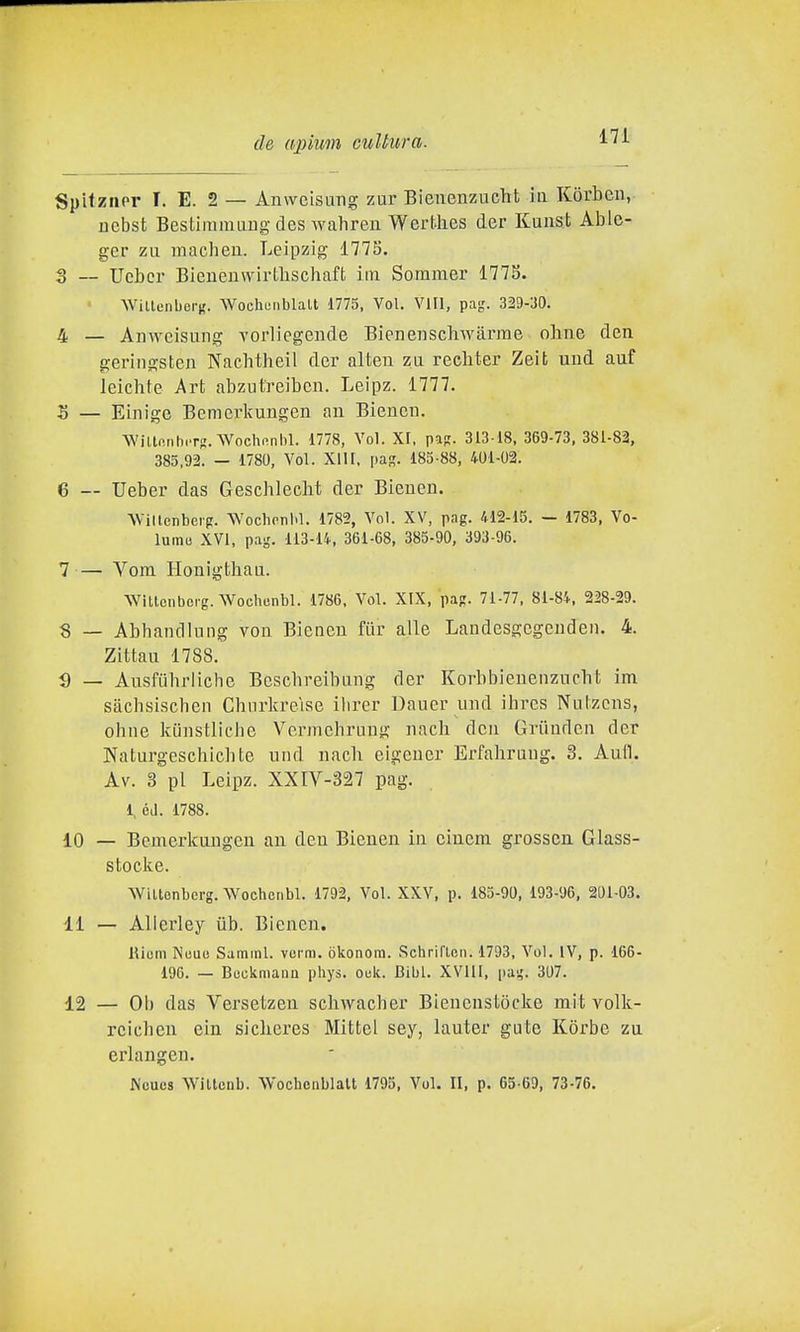 Spitzner 1. E. 2 — Anwcisimg zur Bienenzucht ia Korbeii, ucbst Bestimmiiiig des wahreu Werthes der Kunsfc Able- ger zìi macheii. Leipzig 1775. 3 __ Ucber Bieueuwirtlischaft iin Sommer 177S. Willenbei-i;. Wochunblalt 1775, Voi. Vili, pag. 329-30. 4 — Auwcisung vorliegende Bienenschwàrrae oline den geringsten Nachtheil der alten zu recliter Zeit uud auf leiclife Art abzut'reibcn. Leipz. 1777. 5 — Einige Bcnicrkungen aii Biencii. WillfinhiTs. Wochi-nhl. 1778, Voi. XI, paR. 313 18. 369-73, 381-82, 385.92. - 1780, Voi. XllI, pas. 183-88, 401-02. 6 — Ueber das Geschlecht der Bieuen. AVillenbeig. Wochonl.l. 1782, Voi. XV, pag. 412-15. — 1783, Vo- lumii XVI, pag. 113-14, 361-68, 385-90, 393-96. 7 — Vom Houigthau. WìllGtibcrg. Wochenbl. 1786. Voi. XIX, pap. 71-77, 81-84, 228-29. 8 — Abbandinng von Biencu fiir alle Landesgcgeudeii. 4. Zittau 1788. g _ Aiisfuhrlicbe Bcscbreibmig der Korbbienenziicbt im sàcbsischeii Chnrkreìse ilirer Dauer iiiid ihres Niilzcns, ohne kunstliche Vennehruug nach dcu Griluden der Naturgeschicbte iiiid nach eigener Erfabraug. 3. Autl. Av. 3 pi Leipz. XXIV-327 pag. 1, éJ. 1788. 10 — Bemerkungen an den Bienen in ciuem grossen. Glass- stocke. WiUenbcrg. Wochenbl. 1792, Voi. XXV, p. 183-90, 193-96, 201-03. 11 — Alierley iib. Bienen. Rium NuuiJ Samml. vurra. òkonora. Schriflcn. 1793, Voi. IV, p. 166- 196. — Buckmana phys. ouli. Bibl. XVlll, (lai;. 307. 12 — Oh das Versetzen schwacher Bìenenstòcke mit volk- rcicben ein sicbcres Mittel sey, lauter gute K()rbe zu erlaugen. JN'cucs Wiltcnb. Wochenblalt 1793, Voi. II, p. 65-69, 73-76.