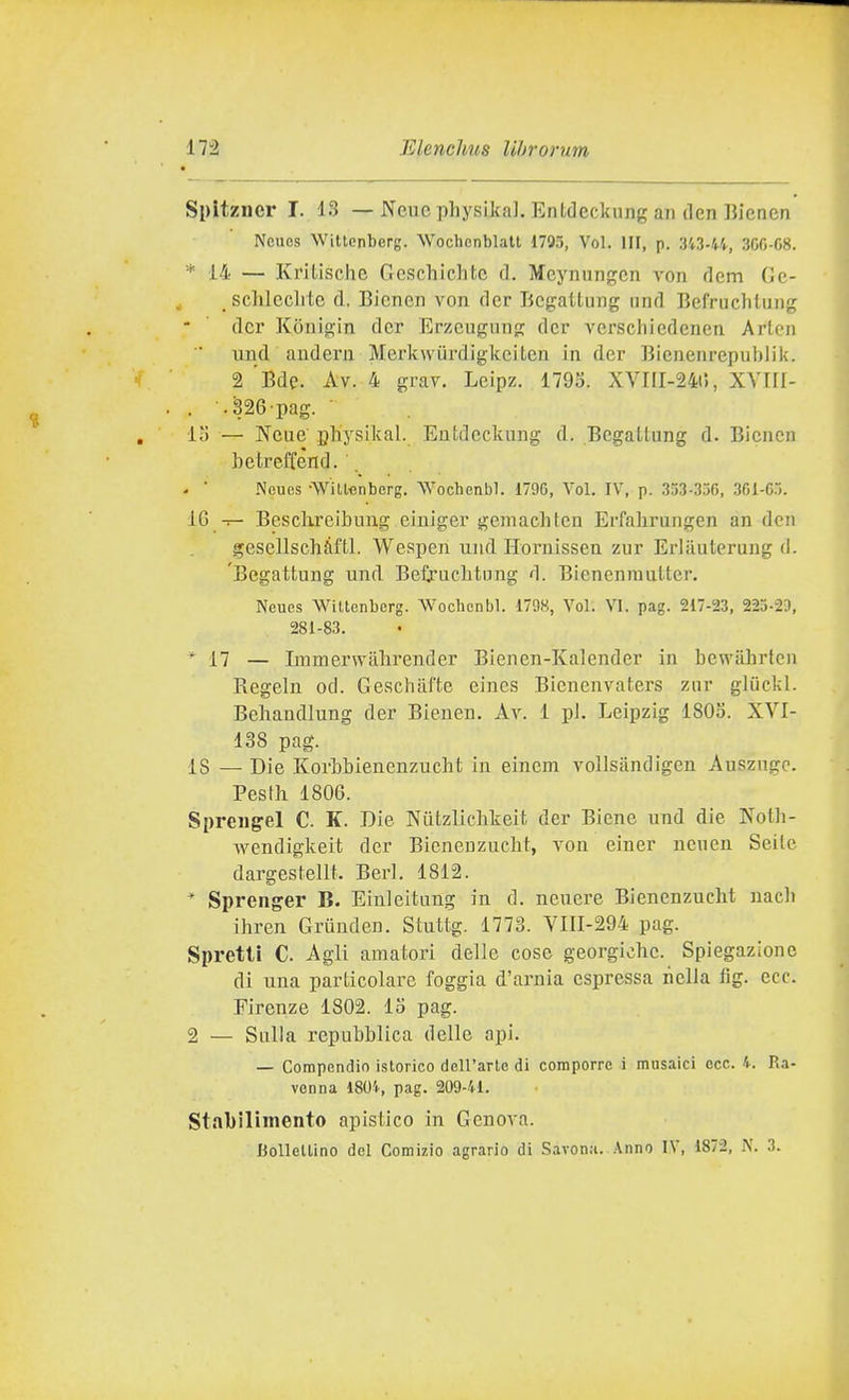 Spltzner T. 13 — Neue physikal. Entdeckung an den Bienen Ncues Wittenberg. Wochenblatt 1795, Voi. Ili, p. 343-44, 300-C8. * 14 — Kritische Geschichtc d. Mcynungcn von dem Gc- sclilcclitc d. Bienen von dcr Bcgaltung und Befruchtung dcr Konigin dcr Erzcugiing dei- vcrschiedenen Arlen und andern Merkwiirdigkeitcn in der Bienenrepublik. 2 'Bde. Av. 4 grav. Leipz. 1795. XVIII-24t5, XYIII- . .326 pag. ■ lì) — Neue physikal. Eutdcckung d. BegaLtung d. Bienen betrellend. . ■ Neues •Will'cnberg, Wochenbl. 1796, Voi. IV, p. 353-336, 361-6.». IG — Besclxreibuug eiuiger gemachtcn Erfalirungen an dcn gesellschàftl. Wespen und Horuissen zur Erliiuteruug d. Begattung und Befruclitung d. BieneninuUer. Neues AViltenbcrg. Wochenbl. 1798, Voi; VI. pag. 217-23, 225-29, 281-83. * 17 — Immerwalirender Bienen-Kalender in bcwahrtcn Regeln od. Geschafte eines Bienenvaters zar gliickl. Behandlung der Bieuen. Ar. 1 pi. Leipzig 1805. XVI- 138 pag. 18 — Die Korbbienenzucht in einem vollsiindigen Ausznge. Pestìi 1806. Spreiig-el C. K. Die Nutzlichkeit der Biene und die Noth- wendigkeit der Bieneuzucht, von einer ncuen Seilc dargestellt. Beri. 1812. * Sprenger B. Einleituug in d. neuere BienenzucM uacb ihren Grunden. Stuttg. 1773. VIII-294 pag. Spretti C. Agli amatori delle cose georgiche. Spiegazione di una particolare foggia d'axniia espressa nella fìg. ecc. Firenze 1802. 15 pag. 2 — Sulla repubblica delle api. — Compendio istorico dell'arte di comporre i musaici ecc. 4. Ra- venna 1804, pag. 209-41. Stabilimento apistico in Genova. Bollellino del Comizio agrario di Savona. Anno IV, 1872, N. 3.