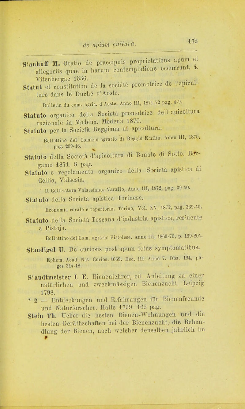 Slauliuff M. Oralio de praccipuls proprietatibas apum et allegoriis quae in harum contemplalione occurniut. 4. Viteubergae lSo6. , i n • i Stìitut et constitutioii de la société promotncc de 1 apicui- lure daus le Duclié d'Aoste. Ballelia du com. agric. d'Aoste. Anno III, 1871-72 pag. i-0. Statuto organico della Società promotrice dell'apicoltura razionale in Modena. Modena 1870. Statuto per la Società Reggiana di apicoltura. BoUellino del Comizio agrario di Reggio Eaiilia. Anno UT, 1870. pag. 209-16. ^ Statuto della Società d'apicoltura dì Bouato di Sotto. Bi- gamo 1871. 8 pag. . Statuto e regolamento organico della Società apistica di Cellio, Valsesia. Il Collivalure Valsesiano. Varallo, Anno III, 1872, pag. 39-40. Statuto della Società apistica Torinese. Economia rurale e repertorio. Torino, Voi. XV, 1872, pag. 339-40. Statuto della Società Toscana d'iAdustria apistica, residente a Pistoja. Bollettino del Com. agrario Pistoiese. Anno III, 18G9-70, p. 199-20'i. Staudigel TJ. De curiosis post apum ictns symptomatibus. Ephcm. Acad. Nat Curios. 1G69. Dee. III. Anno 7. Obs. 194, pa- gcs 314-18. S'audtmeister I. E. Bienenlelirer, od. Auleituug zn eincr naturliclien und zweckmàssigen Bìcuenzucbt. Leipzig 1798. * 2 — Entdeckungcn nnd Erfahrungen fiir Bienenfreunde und Naturforscber. Halle 1799. 163 pag. Stein Th. Ueber die hcstcn Bieuen-Wohnungen und die bcsten Gei'athscbaftcn bei dcr Bienenznclit, die Bebau- dlung dcr Bicncn, nacb welcber deuselbeu jàbrlicb im