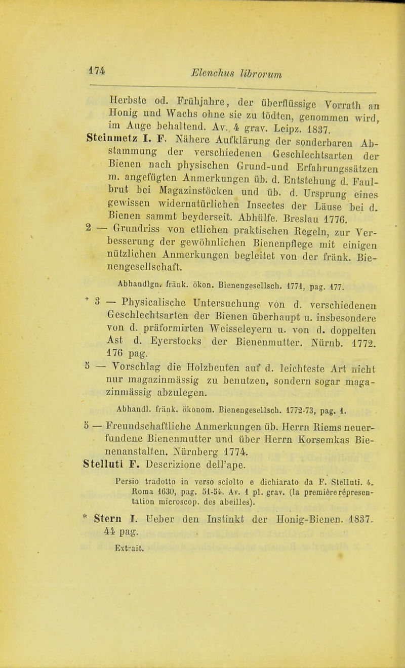 Herbsto od. Pruhjahre, der iiberflussige Vorrath an Hoaig und Wachs ohnc sic zu tòdten, genommcn wird, im Ange behalteiid. Av.. 4 grav. Lcipz. 1837 Steinmefz I. F. Nuhcre Aufidarung dcr sonderbareii Ab- stammung der verschiedeiicii Gescblechlsarteii der Bienen nach physischen Gruiid-uud Erfahrungssatzen m. angcfiiglen Anraerkungen ub. d. Entstehuug d. Faul- brut bei Magazinstòcken und iib. d. Ursprung eines gewisseu widernaturlichen Insectes der Làuse bei d. Bienen sammt beyderseit. Abhiilfe. Breslau 1776, 2 — Grimdriss vou etlichen praktischen Regeln, zur Ver- besserung der gewòhnlichen Biencnpflege mit einigen niitzlichen Anmerkuugen begleitet von der friink. Bie- nengesellschaft. Abhandlgn. frank. okon. Bienengesellsch. 1771, pag. 177. * 3 — Pbysicalische Untersuchung von d. verschiedeueu Geschlechtsarten der Bienen uberhaupt u. insbesondere von d. pràformirten Weisseleyern u. von d. doppelten Ast d. Eyerstocks der Bieuenmutter. Kurnb. 1772. 176 pag. 5 — Vorschlag die Holzbeuten auf d. leich teste Art nicht nur magazinmassig zu beuutzen, sondern sogar maga- zinniassig abzulegen. Abhandl. fiank. òkonom. Bienengesellsch. 1772-73, pag. 1. 8 — Freuudschaftliche Anraerkungen ùb. Herrn Riems neuer- fundene Bienenmutter und ùber Herrn Korsemkas Bie- neuanstalten. Niirnberg 1774. Stelluti F. Descrizione dell'ape. Persio tradotto in verso sciolto e dichiarato da F. Stellali, li, Roma 1630, pag. 51-54. Av. i pi. grav. (la première répresen- talion microscop. des abeillos). * Steni I. Ueber den Instinkt der Honig-Bieuen. 1837. 44 pag. Extrait.