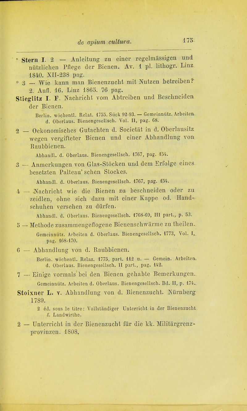 * Sterii I. 2 — Anleitiuig zu einei- regelmiissigcn uud nutzlicheu Pflege der Bienen. Av. 1 pi. litliogr. Linz 1840. Xn-238 pag. * 3 _ Wie kauii man Bienenzucht mit Niitzen betreiben? 2. Aiifl. 16. Liuz 1863. 76 pag. Stieglitz I. F. Nachricbt vom Abtreibeu und Beschnciden dei* Bienen. Berlin, wocbonll. Rclat. 1755. Siick 92-93. — Gemeinnùtz. Arbeitea d. Oburlaus. Bicncngescllsch. Voi. Il, pag. 68. 2 _ Oelconomisches Gutachten d. Societat in d. Oberlausitz wegcn vergifteter Bienen und einer Abhandlung von Raubbienen. Abbaadl. d. Oborlaus. Biencngesellsch. 1767, pag. 154. 3 — Anmerkungen von Glas-Stòcken und dem Erfolge eincs besetzten Palteau' schen Stockes. Abhandl. d. Oberlaus. Bienengesellscb. 1767, pag. 154. 4 — -Nachricbt wie die Bienen za bescbneiden oder zu zeidleu, ohne sich dazu mit einer Kappe od. Hand- scbuben versehen zu dùrfen. Abbandl. d. Oberlaus. Bienengesellscb. 1768-69, Ili part., p. 53. 5 — Methode zusammengeflogene Bienenschwiirme zu tbeilen. Gemeinnùtz. Ai-beiten d. Oberlaus. Bienengesellscb. 1773, Voi. I, pag. 168-170. 6 — Abbandiung von d. Raubbienen. Berlin, -wocbentl. Relaz. 1775, part. 112 u. — Gemein. Arbeitcn, d. Oberlaus. Bienengesellscb. II part., pag. 142. 7 —- Eiulge vorraals'bei den Bienen gehabte Bemerkungen. Gemeinnùtz. Arbeiten d. Oborlaus. Bienengesellscb. Bd. II, p. 174. Stoixner L. v. Abhandlung von d. Bienenzucht. Niirnberg 1789. 2 éJ. sous le lilre: Vollstandiger Unterricht in der Bienenzucbt i. Landwirlho. 2 — Unterricht in der Bienenzucht fiir die kk. Militargrenz- provinzcn. 1808.