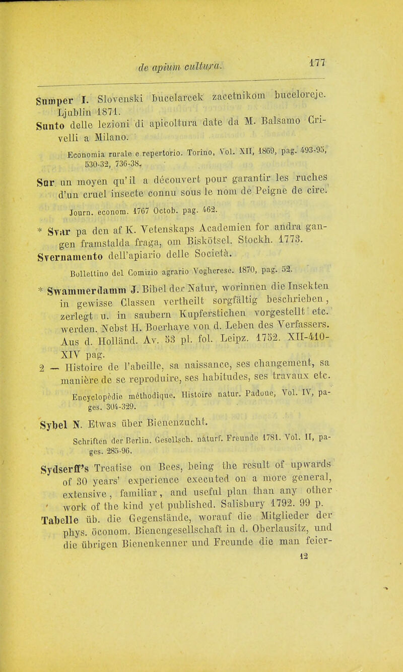 Snmper I. Sloveuski Lucelarcek zacetnikotn bucelorejc. Ljubliu 1871. Santo delle lezioBÌ di apicoltura date da M. Balsamo Cri- velli a Milano. Economia rurale e repertorio. Torino, Voi. XII, 1869, pag. 493-95, 530-32, 736-38. Sor im moyen qu'il a découvert pour garantir les ruclies d'un cmel insecte connu sous le noiu de Peigne de ciré. Journ. econom. 1767 Octob. pag. 462. * Sviir pa dcn af K. Vetenskaps Academien for andrà gan- gen framstalda fraga, om Biskòtsel. Stockh. 1773. Svernamento dell'apiario delle Società. Bollellino del Comizio agrario A^oglaerese. 1870, pag. 52. Swammerdamm J. Bibel decNatur, worimien dieinsekteii in gewisse Classen vertheilt sorgfàltig beschrieben, zerlegt n. in saubern Kupferstìcben vorgestellt ' etc. werden Nebst H. Boerhave von d. Leben des Verfassers. Aus d. HolUind. Av. 8S pi. fol. Leipz. 1752. XII-410- XIV pag. 2 - Histoire de l'abeillc, sa naissance, ses cbangement, sa manière de se reproduire, ses liabitudes, ses travaux etc Encyclopèdie mélhodique. Histoire natur. Padoue, Voi. IV, pa- ges. 304-329. Sybel N. Etwas iiber Bienenzuclit. Schriflen der Berlin. Gesellsch. nàturf. Freundo 1781. Voi. II, pa- ges. 285-96. Sydserfl's Treatise ou Bces, being tlie rcsult of upwards of 30 years' expericnce executcd ou a more general, exteusive, familiar, and usefal pian than any otlier ' work of tbc kind yet published. Salisbury 1792. 99 p. Tabelle iib. die Gegenstaude, worauf die Mitglieder der pbys. òcouom. Bienengesellscliaft in d. Oberlausitz, und die ubrigen Bicnenkenner und Freunde die man feier- 12