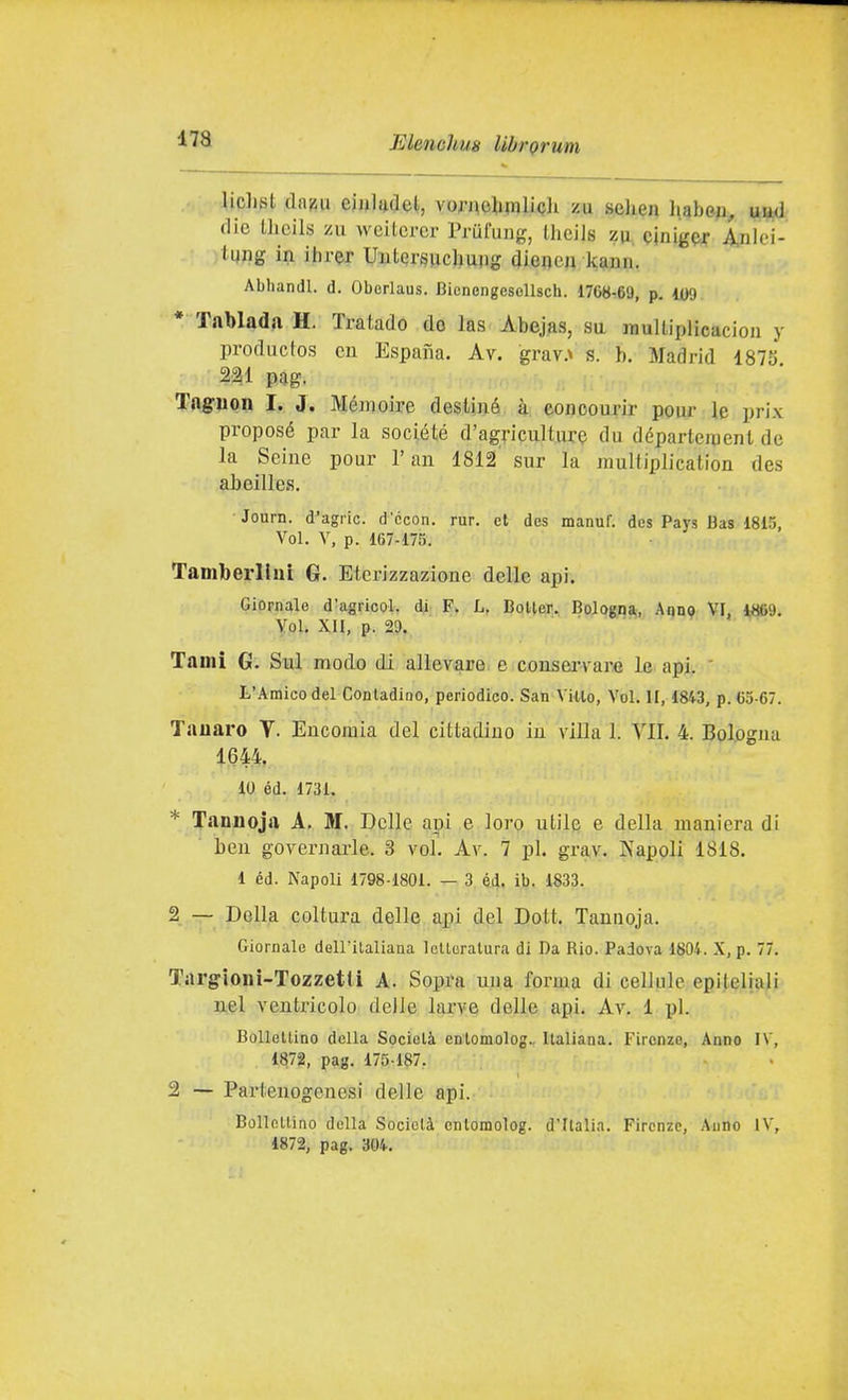 .-, liplist cldBtt eiiiludel, vornoUmliQh zu sehen habe^i^ aad die Ihcils zu weitcrer Prufuug, Iheils zr, cinig^^ A,nlei- lung in ihrer Uutersuchujig dieneu kann. Abhandl. d. Oberlaus. BicnengesoUsch. 1708-69, p. 109 * Tablada H. Tratado do las Abejas, su raultiplicaciou y productos cn P^spana. Av. grav.x s. h, Madrid 1875 221 pag. Taguon I. J. Mémoire destine à concourir pour le prix proposé par la sociélé d'agi-iculture du départejoenl de la Scine pour l'an 1812' sur la raultiplicalion des abeilles, Journ. d'agric. d'ccon. rur. et dcs manuf. des Pays Bas 1815, Voi. V, p. 167-175. TamberlluL G. Eterizzazione delle api. Giornale d'agricol. di F. L, Boiler. Bologna, Aqno VI, 4«S9. Y.ol. XII, p. 29.  Tami G. Sul modo di allevare e consei-vam le api. ' L'Amico del Conladioo, periodico. San Villo, Voi. II, 1843, p. 65-67. Tauaro V. Encomia del cittadino in villa 1. VII. 4. Bologna 1644. 10 éd. 1731. * Tannoja A, M. Delle api e loro utile e della maniera di ben governarle. 3 voi. Av. 7 pi. grav. Napoli 1818. 1 éd. Napoli 1798-1801. — 3 éd, ib. 1833. 2 — Della coltura delle api del Dott. Tannoja. Giornale doll'ilaliana IcUeratura di Da Bio. Padova 1804. X, p. 77. Targioni-Tozzetti A. Sopra una forma di cellule epiteliali nel ventricolo delle larve delle api. Av. 1 pi. Bollettino della Società enlomolog.. Italiana. Firenze, Anno IV, 1872, pag. 175-187. 2 — Partenogenesi delle api. Bollellino della Società ontomolog. d'Italia. Firenze, Anno IV, 1872, pag. 304.