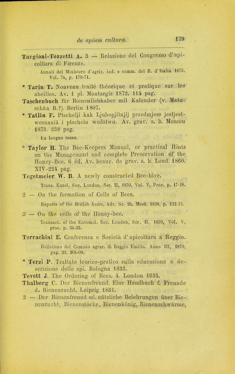 Targioni-TozzettL A. 3 — Relazione del Congresso d'api- coltara di Firenze. Annali del Ministero d'agric. ind. e comm. del R. d'Italia 1875. Voi. 74, p. 170-71. * Tarin T. Nouvean traité théorique et pratique sur les abeilles. Av. 1 pi. Montargis 1872. 114 pag. Taschenbucli ftìr Bienenliebhaber mit Kalender (v. Matu-i' sclika B.?). Berlin 1807. * Tatlin F. Ptschelji kak Ljubopjitnjij przedmjess jestjest- wosnanià i piscitelo wodstwo. Av. grav. s. b. Moscou 1873. 338 pag. En langue russe. * Taylor H. The Bee-Keepers Manual, or practical Hiuls on the Management and complete Preservation of the Honey-Bee. 6 éd. Av. beane, de grav. s. h. Lond. 1860.' XIV-224 pag. Tegctmeier TV. B. A newly constructed Bee-hive. Trans. Entol. Soc. London. Ser. II, 1859. Voi. V, Proc. p. 17-18. 2 — On the forraation of Cells of Bces. Reports of the Jlrilish Assoc. Adv. Se. 28. Mcet. 1858, p. 13-2-33. S — On the cells of the Honey-bee. Transact. of the Eotomol. Soc. London, Ser. II, 1859, Voi. V, proc. p. 34-35. Terrachìnl E. Conferenza e Società d' aincoltara a Reggio. Bollettino del Comizio agrar. di Reggio Emilia. Anno III, 1870, pag. 29, 204-09. * Terzi P. Trattato teorico-pratico sulla educazione e de- scrizione delle api. Bologna 1833. Tevett J. The Ordering of Bees. 4. London 1634. Thalberg C Dcr Bienenfreund. Eine Handbuch f. Freon de d. Bicnenzucht. Leipzig 1831. 2 —. Dcr Bienenfreund od. niitzliche Belehrungen iiber Bic- nenzucht. Bicncnsiòcke^ Bieuenkonig, Bienenschwarmc,