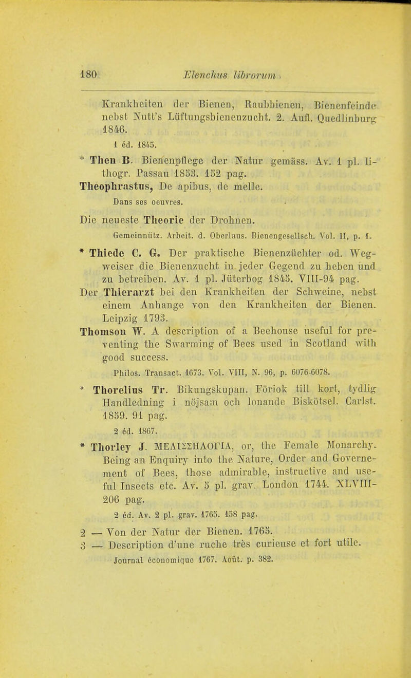 Kranldiciten der Bienen, Raulibicnen, Bienenfeindc ncbst Nutt's Luf'liiugsbicncnzuclit. 2. Aufl. Quedlinbursi; 1846. 1 éd. 1845. * Tlien B. Biencnpficge dcr Natui- gemiiss. Av. 1 pi. li- thogr. Passau 1853. 152 pag. Theophrastns, De apibus, de melle. Dans SOS oeuvres. Die neueste Tlieorie der Drohiien. Gemeinniitz. Arbeit. d. Oberlaus. Bienengesellsch. Voi. II, p. i. * Thiede C. G. Der praktiscbe Bienenziicbter od. Weg- weiser die Bicnenzucht in jeder Gegend zu beben ùnd zu betreiben. Av. 1 pi. Jiiterbog 1845. VIII-94 pag. Der Tliierarzt bei deu Kraukbeiteu der Scliweine, nebsl einem Anbange von deu Kraukh.eiten der Bienen. Leipzig 1793. Thomsou W. A description of a Beebouse useful for pre- venting tlie Swarmiug of Becs used in Scotlaud wilh good success. Philos. Transact. 1673. Voi. VITI, N. 96, p. 6076-6078. * Thorelins Tr. Bikuugskupau. Foriok till kort, tydlig Haudledning i nojsaui och lonandc Biskotsel. Carisi. 1859. 91 pag. 2 éd. 1867. * Thorley J. MEAISSHAOriA, or, the Female Monarchy. Being an Enquiry into the Nature, Order and Governe- nicnt of Bees, tbose adinirable, instructive and use- ful Insects etc. Av. 5 pi. grav. London 1744. XLYIII- 206 pag. 2 éd. Av. 2 pi. grav. 1765. 158 pag. -2 — Von der Natur der Bienen. 1765. :ì — Description d'une racbe très curiensc et fort utile. Journal cconomique 1767. Aoùt. p. 382.