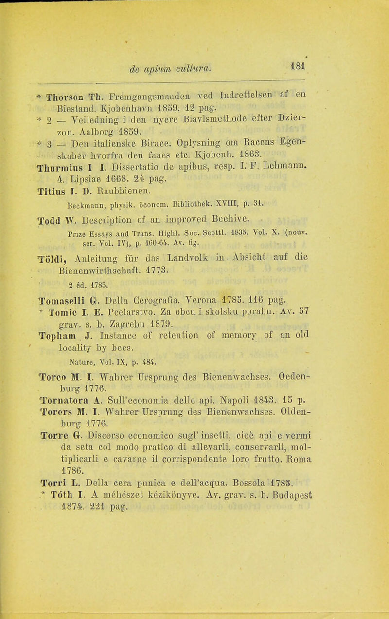 * Thorson Tli. Freingangsraaaden veci ludrettelsen af en Bicsland. Kjobeniiavn 1859. 12 pag. * 2 — Veiledning i den nyere Biavlsmethode efter Dzier- zou. Aalborg 18S9. ^= 3 _ Den italienske Birace. Oplysning om Raccns Egen- skaber hvorfra den faaes etc. Kjobenh. 1863. Thnrmius 1 I. Dissertatio de apibus, resp. I. F. Lelimami. 4. Lipsiae 1668. 24 pag. Tilius I. D. Raubbienen. Beckmann, physik. òconom. Bibliolhek. XVIII, p. 31. Todd W. Description of an improved Beehive. Prize Essays and Trans. Highl. Soc. Scolti. 1835. Voi. X. (nouv. ser. Voi. IV), p. 160-64. Av. lig. Toldi, Ànleilung fiir das Landvolk in ALsiclit auf die Bienenwirthschaft. 1773. 2 éd. 1785. Toniaselli G-. Della Cerografla. Verona 1785. 116 pag. * Tomic I. E. Pcelarstvo. Za obcu i skolsku porabu. Av. 57 grav. s. h. Zagrebu 1879. Topliain J. Instance of retention of memory of an old locality by bees. Nature, Voi. IX, p. 484. Torco M. I. Walircr Ursprung des Bienenwaclises. Oeden- bm-g 1776. Tornatora A. Sull'economia delle api. Napoli 1843. 15 p. Torors M. I. Wahrer Ursprung des Bienenwaclises. Olden- burg 1776. Torre G. Discorso economico sugi' insetti, cioè api e vermi da seta col modo pratico di allevarli, conservarli, mol- tiplicarli e cavarne il corrispondente loro frutto. Roma 1786. Torri L. Della cera punica e dell'acqua. Bossola 1785. * Tóth I. A méliészet kézikonyve. Av. grav. s. b. Budapest 1874. 221 pag.