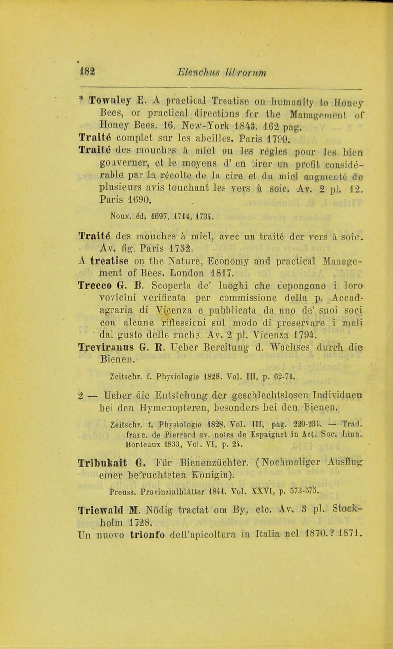 * Townley E. A practical Treatise ou humanity to Honey Bees, or praclicul directions for tlic Managcmeut of Honey Bees. 16. New-York 1843. 162 pag. Tratte complct sur les abeilles. Paris 1790. Traité des mouchcs à miei ou les régles pour Ics bien gouvcrner, et le moyous d' en tirer un profit considé- rable par la récolte de la ciré et du miei augmenté de plusieurs avis touchant les vers à soie. Av. 2 pi. 12. Paris 1690. Nouv. éiJ. 1697, 171't, 1734. Tralté dcs raouches à miei, avec un traité der vers à soie. Av. fìg. Paris 1752. A treatise on the Nature, Economy and practical Manage- ment of Bees. London 1817. Trecce G. B. Scoperta de' luogbi che depongono i loro Yovicini verificata per commissione della p. Accad- agraria di Vincenza e pubblicata da uno de' suoi soci con alcune riflessioni sul modo di preservare i meli dal gusto delle ruche. Av. 2 pi. Vicenza 1794. Trevirauns Cr. K. Ueber Bereitung d. Wachses durch die Bienen. Zeitschr. f. Physiologie 1828. Voi. III. p. 62-71. 2 — Ueber die Entstehung der geschlechtslosen Individuen bei den Hymenopteren, besonders bei den Bienen. Zeitschr. f. Physiologie 1828. Voi. Ilf, pag. 220-23Ì-. — Trad. frane, do Pierrard av. notes (io Espaignet in Act. Soc. Lino. Bordeaux 1833, Voi. VI, p. 24. Tribnkait Cr. Pur Bieueuziichter. (Nochmaliger Ausflng- einer befruchteten Konigin). Preuss. Provinzialblalter 1841. Voi. XXVI, p. 573-575. Triewald M. Nodig tractat om By, etc. Av. 3 pi. Stock- holm 1728. Un nuovo trionfo dell'apicoltura in Italia nel 1870.? 1871.