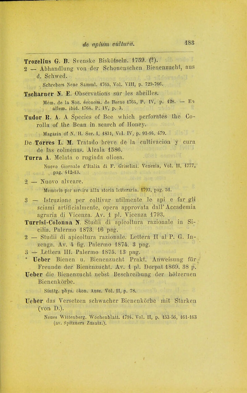 1S8 Trozelins Gr. B. Sveuske Biskotseln. 1789. (?). 2 — Abhancllung vou der Schonensclien Bienenzuclit, aus d. Schwed. Schrebers Nean Saraml. 1765. Voi. V)II, p. 729-766. Tscliarner N. E. Observàtions sur les abeilles. Mém. de la Soc. économ. de Berne 1764, P. IV, p. 128. — Ei allem. ibid. 1764. P. IV, p. 3. Tudor B. A. A Species of Bee which perforates tlie Co- rolla of the Bean in search of Houey. MagaziQ df N. H. Ser. I. 1831, Voi. IV, p. 93-94, 479. De Torres L. M. Tratado breve de la cultivacioa y ciu-a de las colmenas. Alcala 1S86. Tarra A. Melala o rugiada oliosa. Nuovo Giornale d'Italia di P. Grisclini. Venezia, Voi. II, 1777, pag. 412-13. 2 — Nuovo alveare. Memorie per servirò alla Storia letteraria. 1793, pag. 51. 3 — Istruzione per coltivar utilmente le api e far gli sciami artificialmente, opera approvata dall'Accademia agraria di Vicenza. Av. 1 pi. Vicenza 1793. Tnrrisi-Colonna N. Studii di apicoltura razionale in Si- cilia. Palermo 1873. 16 pag. 2 — Studii di apicoltura razionale. Lettera IT al P. G. In- zeuga. Av. 4 fig. Palermo 1874. 3 pag. 3 — Lettera IH. Palermo 1875. 13 pag. * Ueber Bieuen u. Bienenzucht Prakt. Anweisung fiir Freunde der Bienenzucht. Av. 1 pi. Dorpat 1869. 38 p. Ueber die Bienenzucht nebst Beschreibung der hòlzernen Bienenkòrbe. Sluttg. pliys. okon. Ausz. Voi. II, p. 78. Ueber das Versetzen schwacher Bienenkòrbe mit Starken (von D.). Neues Wiltenberg. Wochenblalt. 17'94. Voi. II, p. 153-56, 161-163 (av. Spilzners Zosalz,),