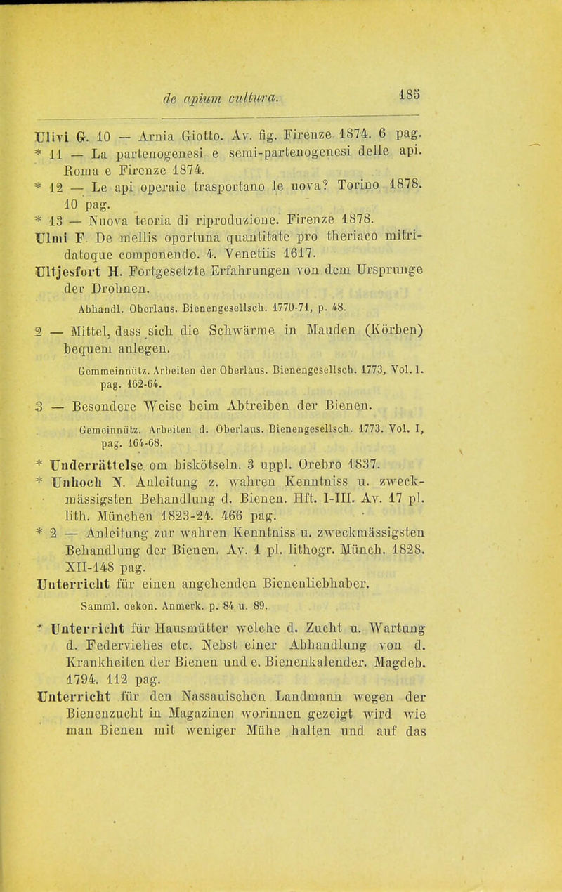 nivi G. 10 — Arjlia Giotto. Av. fig. Firenze 1874. 6 pag. * 11 — La pavlenogeuesi e semi-LDarteuogenesi delle api. Roma e Firenze 1874. * 12 — Le api operaie trasportano le uova? Torino 1878. 10 pag. * 13 — Nuova teoria di riproduzione. Firenze 1878. UliHÌ F. De mellis oportuna quantitate prò theriaco luitri- datoque componendo. 4. Venetiis 1617. Ultjesfort H. Fortgesetzte Erfahrungen vou dcm Urspriuige dee Drolmen. Abhandl. Ohorlaus. Bienengesellsch. 1770-71, p. 48. 2 _ Mittel, dass sicli die Scliwàrme in Mauden (Kòrben) hequem anlegen. Gemmcinniitz. Arbeiten der Oberlaus. Bienengesellsch. 1773, Voi. I. pag. 162-64. o — Besondere Weise beim Abtreiben der Bienen. Gemeinnùtz. Arbeiten d. Oberlaus. Bienengesellsch. 1773. Voi. I, pag. 164-68. * Underriitlelse. om biskotseln. 3 up.pl. Crebro 1837. * Unhoch N. Anleitung z. wahreu Kenntniss n. zvN^eck- mtissigsten Behandlung d. Bienen. Hft. I-IIL Av. 17 pi. lith. Miinchen 1823-24. 466 pag. * 2 — Anleitung zur wahi'en Kenntniss u. zweckraassigsten Behandlung der Bienen. Av. 1 pi. lithogr. Miinch. 1828. XII-148 pag. Uuterricht fiir einen angehenden Bieneuliebliaber. Samml. oekon. Anmerk. p. 84 u. 89. * Unterrielit fiir Hausmiitter welohe d. Zucht u. Wartaug d. Federviehes etc. Nebst einer Abbandlung von d. Krankheiten der Bienen und e. Bienenkaleuder. Magdeb. 1794. 112 pag. Unterricht tur don Nassauiscben Landinann Avegen der Bieneuzucht in Magazinen woriunen gezeigt wird wic man Bienen mit wcniger Mùbe balten und auf das