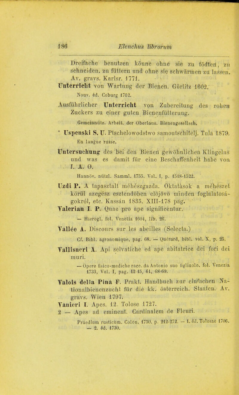 Drcifache bcnntzen Iciinnè ohne sie zu tOdteil, zu schneidcn. zu futtern iiiul ohne sie schwarmcn zu lasscii. Av. gravs. Karisr. 1771. Unterriclit von Wartung der Bienen. Gorlitz 1602, Nouv. éd. Coburg 1702, Ausfuhrlicher Unterriclit von Zubcreitung des roJien Zuckers zu einer guleu Bienenfutteruug. Geraeinniitz. Arbeit. dcr Oberlaiis. Biencngesellsch. * TJspenski S. U. Ptsche]owodstwo sainoutóchitelj. Tuia 187». Ea langue russe. UntersTichnng' des bei deu Bienen gcw()hnlichen Klingclns und Avas es damit fiir eine Beschaffenheit habe von I. A. 0. Hannov. nùUl. Samml. 1755. Voi. I, p. 1518-1522. Uzdi P. A tapasztalt méhészgazda. Oktatàsolc a méliészet koriil azegész esztendoben elojovo minden foglalatosa- gokról, etc. Kassàn 1835. XIII-178 pag. Yaleriau I. P. Quae prò ape significentur. — Hiefogl. fol. Veneiia 1604, llb. 26. Vallèe A. Discours sur les abeilles (Selecta.) Cf. Bibl. agronomique, pag. 68. — Quét-ard, bibl. voi. X, p. 25. Yallisnerl A. Api selvatiche ed ape abitatrice dei fori dei muri. — Opere lisico-mediche race, da Antonio suo (igliuolo. fol. Venezia 1733, Voi. I, pag. 12 15, 61, 68-69. Valois della Pina F. Prakt. Handbuch zur cinfachcn Na- tionalbienenzucht fur die kk. òstcrrcich. Staaicn. Av. gravs. Wien 1797, Yanleri I. Apes. 12. Tolose 1727. 2 — Apes ad erainent. Cardinalem de Flexiri. Praedìum rusliciira. Colon, 1750. p. 212-272. - i. ÒJ. toìòsac 1706. — 2. éd. 1730.