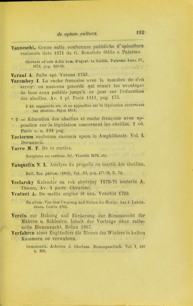 Yannesclil, Cenno sulle conferenze pubbUche d'apicoWura razionale date 1871 da G. Bonafede Oddo a Palermo. Giornale ed alti della com. d'agrar. ia Sicilia. Palermo Anno IV^ 1872, pag. 103-04. Turani A. Sulle api. Yerona 1743. Ynrembey I. La rucbe fran^aise avee la manière de s'en servir: ou nouveau procède qui réunit les avantagei de tous ceux publiés jusqu'à ce jour sur Féducation dcs abeilles. ky. 1 pi. Paris 1811, pag. Ì7S. 2 éd. augmenlée ete. et un appendice sur la législalion concetnant les abeilles. Dijon 1843. * 2 — Education des abeilles et ruche franc,aise avec ap-^ pendice sur la législation couccrnant les abeilles. 2 éd. Paris s. a. 192 pag. Yariorum auctorum encomia apum in Amphitbcatr. Yol. L Dornauvii. Yurro M. T. De re rustica. Scriptores rei rusticae. fol. Venetiis 1472, etc. Yauqoelin N. L. Analyse du propolis ou mastio des abeilles^ Bull. Soc. philom. (18U3), Voi. Ili, pag. 177-78, N. 71. Ycelarsky Kalendar ila rok obycejny '1870-71 sestavie A. Tbuma, Av. 1 portr. Ghrudirai. Yenturi A. De mellis origine et usu. Yenetiis 1763. En allem : Von dera Ursprung und Nulzen des Honigs. Aus d. Lalein.. ùbers. Coelln 1765. Yerein. zur Hebung und Forderung der Bicnenzucht fùr Mahren u. Schlesicn. luhalt der Yortràge tìber ratio- nelle Bienenzucht. Briinn 1867. Yerfahren eincs Englantlers die Bicnen des Wititers in kaltcn Kammern zu verwabren. Geraeinniitz. Arbeilen d. Obcrlaus. Bienengesellsch. Voi. I, 197 u. 200.