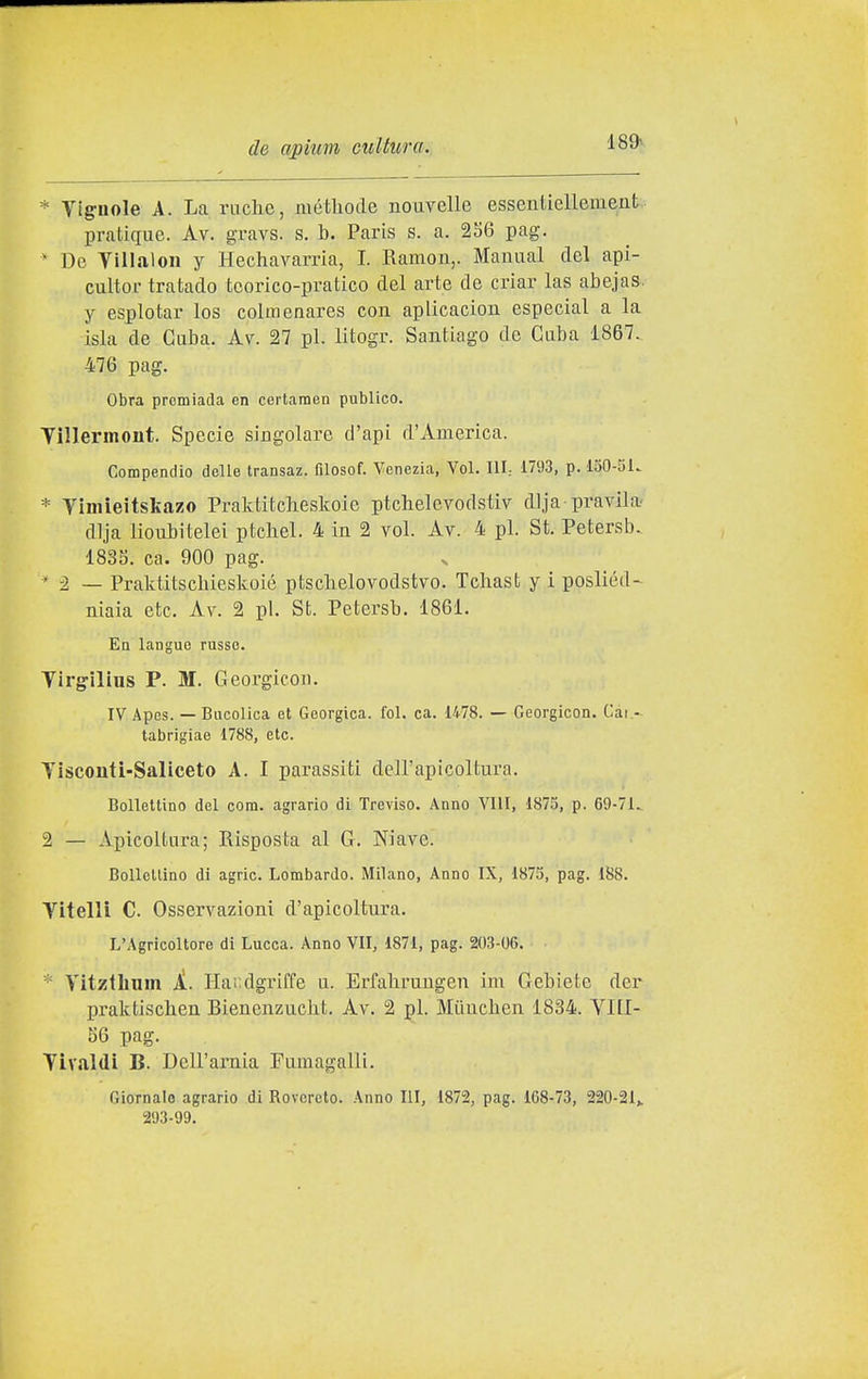 * Tignole A. La ruche, niéthode nouvelle essentiellement: pratique. Av. gravs. s. b. Paris s. a. 256 pag. * De yillaloii y Hechavarria, I. Ramon,. Mamial del api- cultor tratado teorico-pratico del arte de criar las abejas. y espiotar los colmenares con aplicacion especial a la isla de Caba. Av. 27 pi. litogr. Santiago de Cuba 1867. 476 pag. Obra prcmìada en certamen publico. Yìllermont. Specie singolare d'api d'America. Compendio delle transaz. filosof. Venezia, Voi. Ili; 1793, p. 150-5k * Timieitskazo Praktitcbeskoie ptchelevodstiv dija pravila- dlja lioiibitelei ptcbel. 4 in 2 voi. Av. 4 pi. St. Petersb. 183S. ca. 900 pag. * 2 — Praktitscbieskoié ptsclielovodstvo. Tcliast y i posliéd- niaia etc. Av. 2 pi. St. Petersb. 1861. En langue russe. Tirgìlins P. M. Georgicon. IV Apes. — Bucolica et Goorgica. fol. ca. 1478. — Georgicon. Cai.- tabrigiao 1788, etc. Tisconti-Saliceto A. I parassiti dell'apicoltura. Bollettino del coni, agrario di Treviso. Anno Vili, 1873, p. 69-71.. 2 — Apicoltura; Risposta al G. Niave. BoUcllino di agric. Lombardo. Milano, Anno IX, 1873, pag. 188. Vitelli C. Osservazioni d'apicoltura. L'Agricoltore di Lucca. Anno VII, 1871, pag. 203-06. * Titzllium iì. Haiidgriffe u. Erfalirungen ini Gebiete dcr l)raktiscben Rienenzuckt. Av. 2 pi. Miincben 1834. VIll- 56 pag. Tivaldi B. Dell'amia Fumagalli. Giornale agrario di Rovereto. Anno III, 1872, pag. 168-73, 220-21,. 293-99.