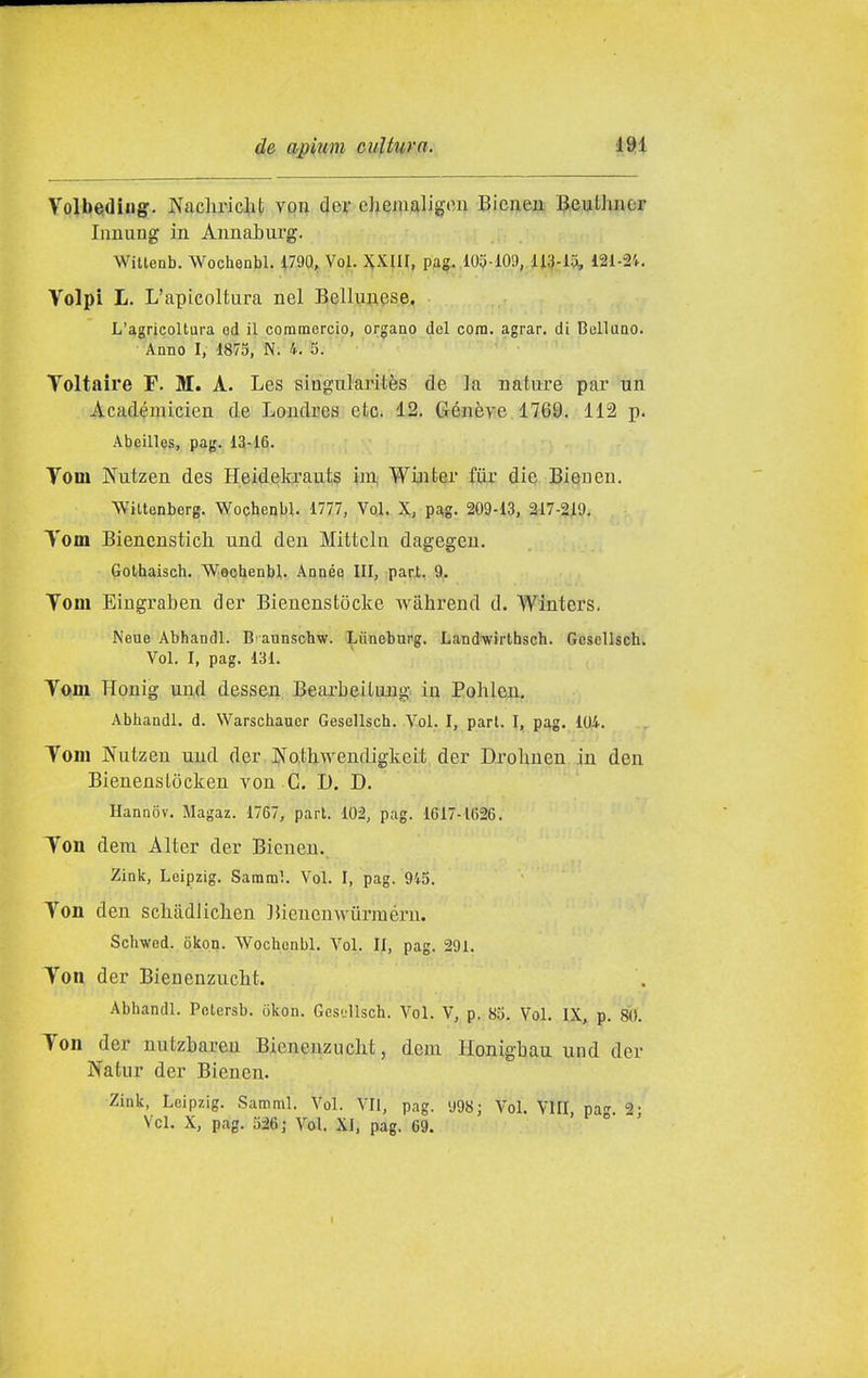 Volbeidingr. NachiMclit voii der ehemaligon Bicnen Beuthncr Immag in AimaLurg. Wittenb. Wochenbl. Ì7.9Q, Voi. ^yL\U, pag. .105-109, ii3-l9i, 121-2'f. Volpi L. L'apicoltura nel Bellunese. L'agricoltura od il commercio, organo del cora. agrar. di Bellaao. Anno I, 1875, N. 4. 3. Voltaire F. M. A. Les slagularitès de la nature par un Acad^micien de Loudres etc. 12. Génève 1769. 112 p. Abeille3, pag. 13-16. Tom Nutzen des Heidelcrauts im; Winter fiir die Biesncn. Wiltenberg. Wochenbl. 1777, Voi. X, pa,g. 209-13, 2-17-219. Tom Biencnstich und den Mittcln dagegen. Gothaisch. Wochenbl. Année III, pari, 9. Vom Eingraben der Bienenstòcke wahrend d. Winters. Neue Abhandl. Biaunscbw. Xùneburg. Land'wirthsch. GcseUsch. Voi. I, pag. 131. Vofin Honig un,d dessen, BearbeiLung in Pohlcn, Abhandl. d. Warschaucr Gesellsch. Voi. I, part. I, pag. 104. Tom Nutzen und der JXQtliwendigkeit der Drolmen in den BienensLòcken von C. 1). D. Hannov. Magaz. 1767, part. 102, pag. 1617-1626. Ton dem Alter der Bienen.. Zink, Leipzig. Saraml. Voi. I, pag. 945. Ton den scliadlichen ]5iencnwurinérn. Schwed. òicon. Wochenbl. Voi. Il, pag. 291. Ton der Bienenzucht. Abhandl. Potersb. 5kon. Gcsdlsch. Voi. V, p. 85. Voi. IX, p. 80. Ton der nutzbareu Bienenzucht, doni Honigbau und der Natur der Biencn. Zink, Leipzig. Saraml. Voi. VII, pag. 'J98; Voi. VII! pa 2- Vcl. X, pag. 326; Voi. XI, pag. 69. '