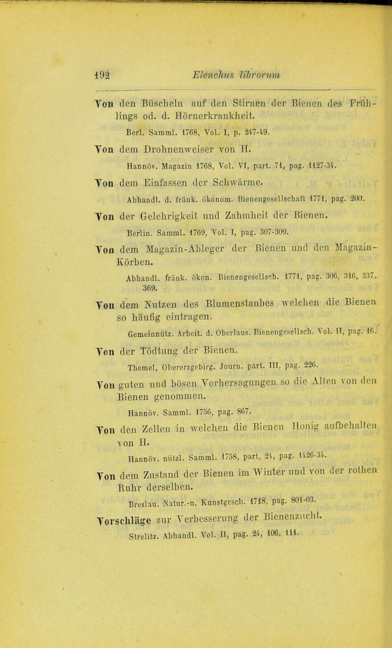 Ton den Biischeln auf dcn Stirnen der Bicncn des Frfili- Jiiigs od. d. Ilornerkrankheit. Beri. Sararal. 1768, Voi. 1, p. 247-49. Toh dem Drohnenweiser von H. Hannov. Magazin 1768, Voi. VI, pari. 71, pag. 1127-34. Yon dem Einfassen dcr Scliwarrae. Abhandl. d. friink. òkooom. Biencngesellschaft 1771, pag. 2(XI. Ton der Gelelirigkeit und Zahmheit der Bieneii. Berlin. Samml, 1769, Voi. I, pag. 307-309. Tou dem Magazin-AJolegcr der Bienen uud dcn Magaziu- Kòrben. Abhandl. frank. okon. BienengescUsch. 1771, pag. 306, 316, .337. 369. Yon dem Nutzen des Blumenstaubes welclien die Bienen so liaufig eiutragen. GemeinDiilz. Arbcit. d. Obcrlaus. Bienengesellsch. Voi. II, pag. 16. Ton der Todtung der Bienen. Themel, Obererzgcbirg. Journ. pari. Ili, pag. 226. Ton guten uud b(5sen Vorliersagungeu so die Alteu von den Bienen genoramen. Hannov. Samml. 1756, pag. 867. Ton den Zelleu in welclien die Bienen Honig aufbehaUcn von H. Hannov. nxilzl. Samml. 1738, pari, 24, pag. 1426-34. Ton dem Zustand der Bienen im Winter und von der rolhen Buhr derselbeu. Breslau. Kalur.-n. Kunstgcscli. 1718, pag. 801-03. Torschlsige znr Yerbesserung der Bienenzucht. Strelitz. Abhandl. Voi. II, pag. 24, 106, IH.