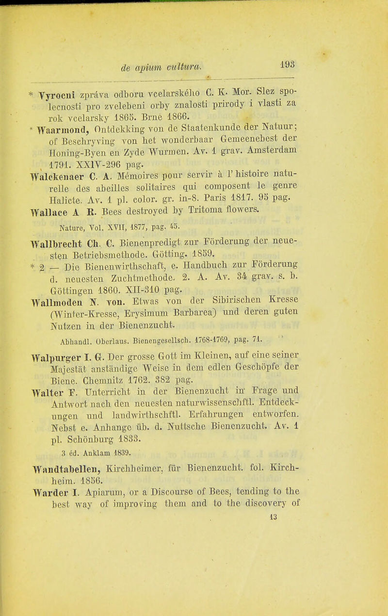 * Vyrocni zpràva odbora vcelarskélio C. K- Mor. Slez spo- lecuosti prò zvelebeni orby znalosti prirody i vlasti za rok vcelarsky 186S. Bmè 1866.  Waariiioiicl, Ontdekking vou de Staatenkimdo der Natuur; of Bescliryviug A^on liet woudcrbaar Gemeenebest der Honiug-Byen en Zyde Wurmcn. Av. 1 grav. Amsterdam 1791. XXlY-296 pag. Walckenaer C. A. Mémoircs pour servir à 1' histoire natu- relle des abeilles solitaires qui composent le genre Halicte. Av. 1 pi. color, gr. in-8. Paris 1817. 9S pag. Wallace A R. Bees destroyed by Tritoma flowers. Nature, Voi. XVII, 1877, pag. 45. Wallbrecht Cli. C. Bienenpredigt zur Forderung der neue- steu Betriebsmetbode. Gòtting. 1859. * 2 — Die Bienenwirtbscbaft, e. Haudbucli zur Forderung d. neaesten Zuchtmethode. 2. A. Av. 34 grav. s. b. Gottingen 1860. XII-310 pag. Wallmodeu N. von. Etwas von der Sibirisclien Eresse (Winter-Kresse, Erysimum Barbarea) und deren guten Nutzen in der Bienenzucbt. Abliandl. Oberlaus. Bienengesellsch. 1768-1769, pag. 71. Walpurger I. (x. Der grosse Gott im Kleinen, auf eine seiner Majestat anstandige Weise in dem edlen Gescbòpfe der Biene. Chemnitz 1762. 382 pag. Walter F. Unterricht in der Bienenzucbt in Frage und Antwort nacli den neuesten natiu'wissenscliftl. Entdeck- ungen und landv»àrtbscbftl. Erfahrungen entworfen. Nebst e. Anhange iib. d. Nuttsche Biencnzucht. Av. 1 pi. Schònburg 1833. 3 Cd. Anklam 1839. Wandtabelleu, Kircbbeimcr, ffir Bienenzucbt. fol. Kirch- beim. 1856. Warder I. Apiarum, or a Discourse of Bees, tending to the best way ol improving them and to the discovery of 13