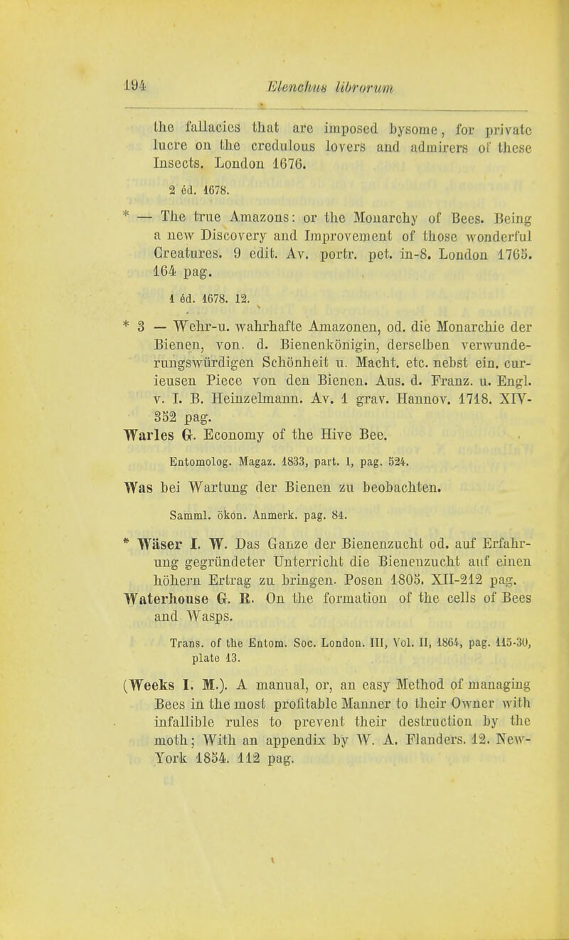 , A . Ihe fallacics that are imposed bysome, for private lucra ou the credulous lovers aud admirers of these Insects, Loudou 1676. 2 éd. 1678. * — The true Amazons: or the Mouarchy of Bees. Being a ucw Discovery and Ijiiprovement of those wonderful Greatures. 9 edit. Av. portr. pet. in-8. London 1763. 164 pag. 1 éd. 1678. 12. ^ * 3 — Wehr-n. wahrhafte Amazonen, od. die Monarchie der Bienen, von. d. Bienenkònigin, derselben verwunde- rungswùrdigen Schonheit ii. Macht. etc. nebst ein. cur- ieusen Piece von den Bienen. Aus. d. Franz, u. Engl. V. I. B. Heinzelmann. Av. 1 grav. Hannov. 1718. XIV- 3S2 pag. Warles G. Economy of the Hive Bee. Entomolog. Magaz. 1833, part. 1, pag. 524. Was bei Wartung der Bienen zu beobachten. Samml. òkon. Anmerk. pag. 84. * Waser I. W. Das Ganze der Bienenzucht od. auf Erfahr- uug gegriindeter Unterricht die Bienenzucht auf einen hòhern Ertrag zu bringen. Posen 180S. XII-212 pag. Waterhouse Gr. R. Ou tlie fonnatiou of the cells of Bees and Wasps. Trans, of the Entom. Soc. London. Ili, Voi. II, 1864, pag. 115-30, piate 13. (Weeks I. M.). A manual, or, an easy Method of managing Bees in the most profitable Manner to their Owner with infallible rules to prevent their destruction by the moth ; With an appendix by W. A. Flanders. 12. New- York 18S4. 112 pag.