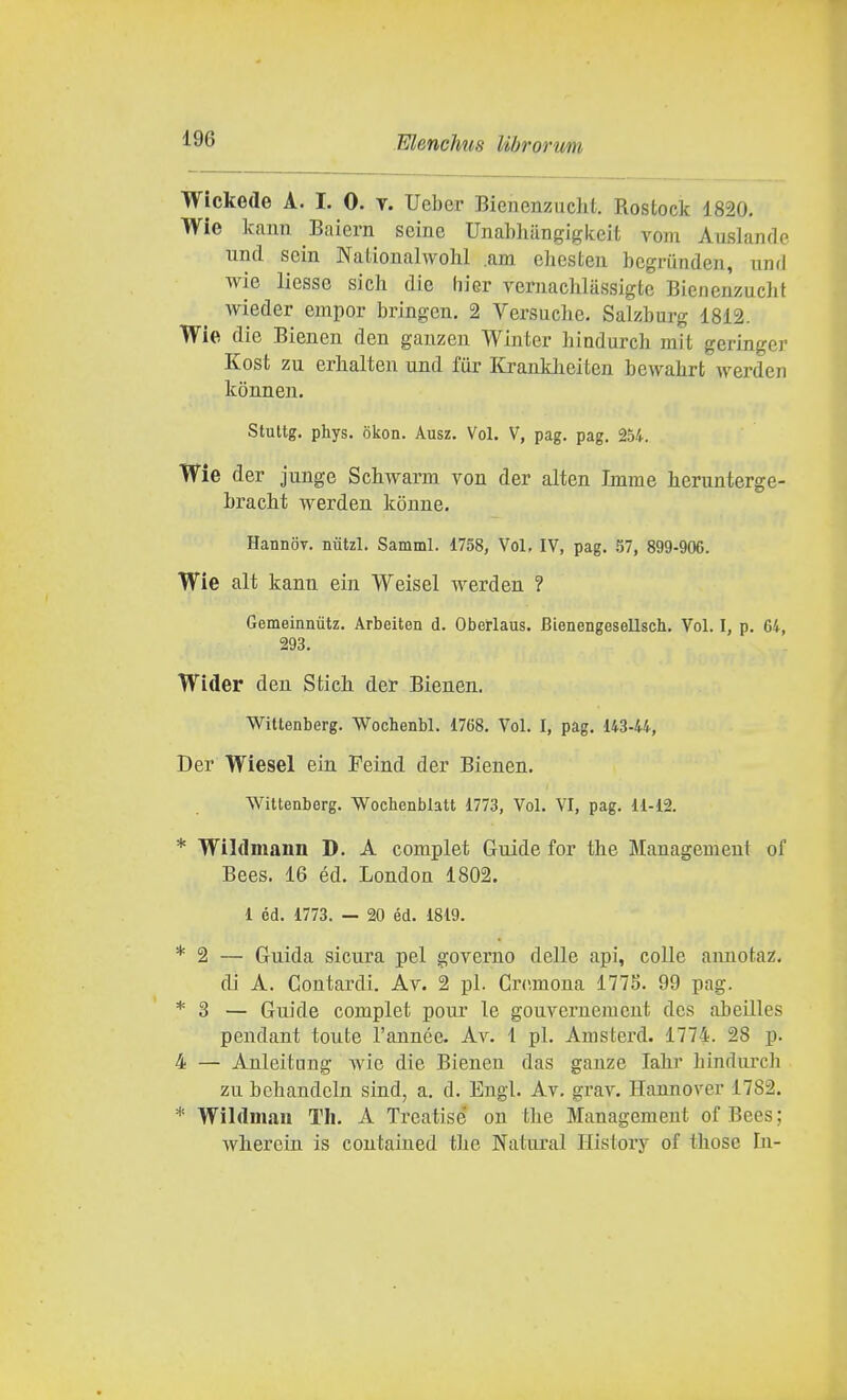 Wickede A. I. 0. y. Ueber BienenzucM. Rostock 1820. Wie kaun Baiern seine Unabliangigkeit voin Auslandc und sein NaiionalwoM ,am ehcsteu bcgrunden, und wie liesse sich die hier vernachlassigte Bienenzuclit wieder empor bringen. 2 Versuciie. Salzbarg 1812. Wie die Bienen den gauzen Wlnter hiadurch mit geringer Kost zu erhalten und fiir Krankheiten bewabrt werden konnen. Stuttg. phys. okon. Ausz. Voi, V, pag. pag. 254. Wie der junge Schwarm von dar alten Imme herunterge- bracbt werdeu kouue. HannoT. niitzl. Samml. 1758, Voi, IV, pag. 57, 899-906. Wie alt kann ein Weisel werden ? Gemeinnvitz. Arbeiten d. Oberlaus. Bienengesellsch. Voi. I, p. 64, 293. Wider den Stich der Bienen. Wittenberg. Wochenbl. 1768. Voi. I, pag. 14344, Der Wiesel ein Feind. der Bienen. Wittenberg. Wochenblatt 1773, Voi. VI, pag. 11-12. * Wildmann D. A complet Guide for the Management of Bees. 16 éd. London 1802. 1 éd. 1773. — 20 éd. 1819. * 2 — Guida sicura pel governo delle api, colle annotaz, di A. Coutardi. Av. 2 pi. Cremona 1778. 99 pag. * 3 — Guide complet pour le gouvernement des abeilles pendant tonte l'aunée. Av. 1 pi. Amsterd. 1774. 28 p. 4 — Anleitung wie die Bienen das ganze Iah.r hindurch zu bchandcln sind, a. d. Engl. Av. grav. Hannover 1782. * Wildmau Th. A Trcatise on tbe Management of Bees ; wherein is contaiued tbe Naturai Ilistory of tbose In-