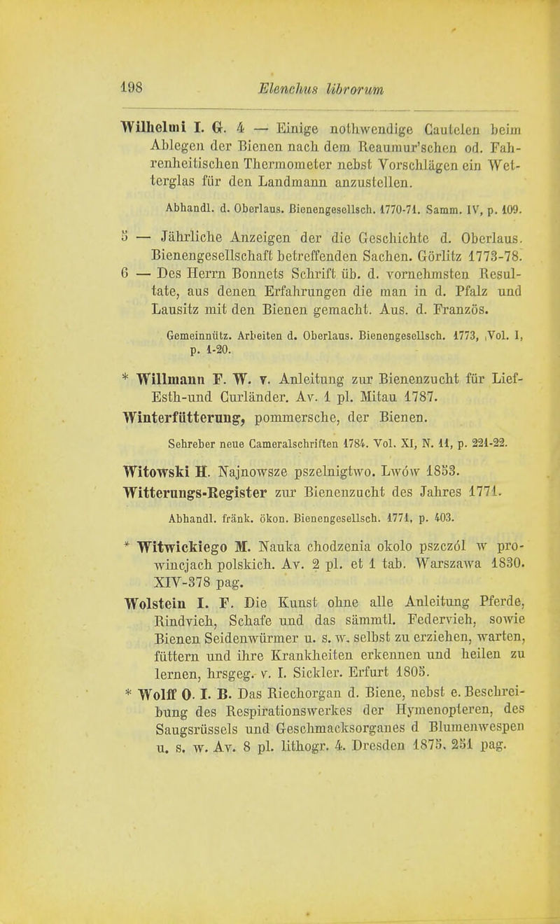 Willielmi I. G. 4 — Einige notliwendige Caulelen beiiri Ablegcii der Eicncn nach dem Reaumur'scheii od, Fah- renheitisclien Thcrmometer iiebst Vorschliigen eiii Wet- tcrglas fiir den Laudmanu anzustellen. Abhandl. d. Oborlaus. BienengesoUsch. 1770-71. Samm. IV, p. 109. — Jahrliche Anzeigen der die Geschichte d. Oberlaus. Bienengesellscliaft betreffeuden Sachen. Gòrlitz 1773-78. 6 — Des Herrn Bonnets Schrift uh. d. vornehmstea Resul- tate, aus deuen Erfahrungen die man in d. Pfalz und Lausitz mit den Bieneu gemacM. Aus. d. Franzos. Gemeinniitz. Arbeiten d. Oberlaus. Bienengesellsch, 1773, ,Vol. 1, p. 1-20. * Willmann F. W. v. Anleituug zur BienenzucM fùr Lief- Estb-und Guiiànder, Av. 1 pi. Mitau 1787. Winterfiitterung', pommerscbe, der Bienen. Sehreber neue Cameralschriften 1784. Voi. XI, N. 11, p. 221-22. Witowski H. Najnowsze pszelnigtwo. Lwów 18S3. Witterungs-Register zur Bienenzucbit des Jahres 1771. Abhandl. frank. okon. Bienengesellsch. 1771, p. 403. * Witwìckiego M. Nauta cbodzenia okolo pszczól w pro- wincjach polskicb. Av. 2 pi. et 1 tab. Warszawa 1830. XIV-378 pag. Wolstein I. F, Die Kunst obne alle Anleitung Pferde, Rindvieli, Scliafe und das sàmmtl, Federvieh, sowie Bienen Seidenwùrmer u. s. w, selbst zu erziehen, warten, futtern und ihre Krankbeiten erkennen und heilen zu lernen, hrsgeg. v. I. Sickler. Erfurt 180S. * Wolflf 0.1. B. Das Riecliorgau d. Biene, nebst e. Bescbrei- bnng des Respirationswerkes der Hymenopleren, des Saugsriissels und Gescbmacksorganes d Blumenwespen u. s. w. Av. 8 pi. Uthogr. 4. Dresden 187S, 281 pag.