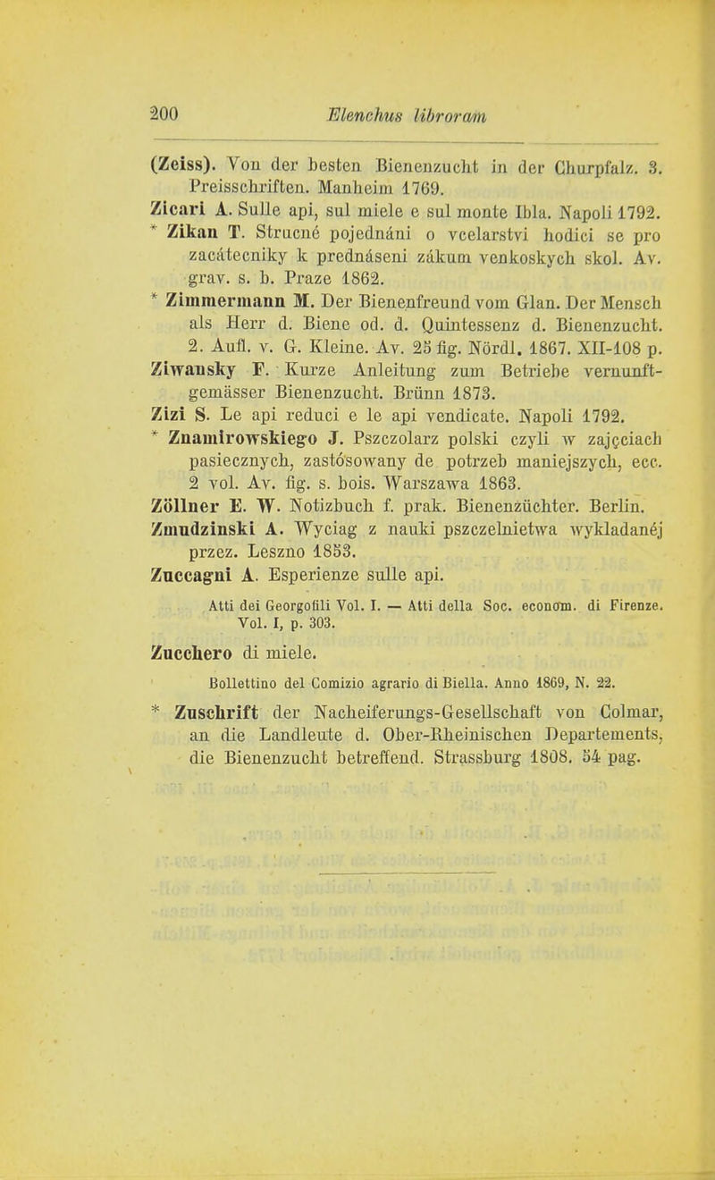 (Zeiss). Vou der besten Bieneuzucht in der Ghuxpfalz. 3, Preisschrifteii. Manheiwi 1769. Zicari A. Sulle api, sul miele e sul monte Ibla. Napoli 1792. * Zikan T. Strucné pojednàni o vcelarstvi hodici se prò zacàtecniky k prednàseni zàkum venkoskych skol. Av. grav. s. b. Praze 1862. * Zimmermann M. Der Bienenfreund vom Gian. Der Menscb als Herr d. Biene od. d. Quintessenz d. Bienenzucbt, 2. Aufl. V. G. Kleine. Ay. 25fìg. Nòrdl. 1867. XII-108 p. Ziwansky F. Kurze Anleitung zum Betriebe vernunft- gemàsser Bienenzucbt. Brùnn 1873. Zizi S. Le api reduci e le api vendicate. Napoli 1792. * Znamirowskiegro J. Pszczolarz polski czyli w zaj^ciacb pasiecznycb, zastósowany de potrzeb maniejszycb, ecc. 2 voi. Av. flg. s. bois. Warszawa 1863. Zollner E. W. Notizbucb f. prak. Bienenziicbter. Berlin. Zinndzinski A. Wyciag z nauki pszczelnietwa wykladanéj przez, Leszno 18S3. Zuccagni A. Esperienze sulle api. Atti dei Georgoflli Voi. I. — Alti della Soc. econcrm. di Firenze. Voi. I, p. 303. Zucchero di miele. Bollettino del Comizio agrario di Biella. Anno 1869, N. 22. * Znschrift der Nacbeiferungs-Gesellscbaft von Colmar, an liie Landleute d. Ober-Rbeiniscben Departements, die Bienenzucbt betreffend. Strassburg 1808, S4 pag.