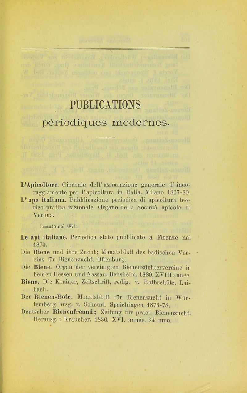 PUBLICATI0N8 périodiques modernes. L'Apicoltore. Giornale dell' associazione generale d'inco- raggiamento per l'apicoltura in Italia. Milano 1867-80. L' ape italiana. PiiLblicazione periodica di apicoltura teo- rico-pratica razionale. Organo della Società apicola di Yerona. Gessato nel 1871. Le api italiane. Periodico stato pubblicato a Firenze nel 1874. Die Biene und ihre Zucht; Monatsblatt des badiselien Ver- eins fiir Bienenzucht. Offenburg. Die Biene. Organ der vereinigten Bienenzùchtervereine in beiden Hessen und Nassau. Bensbeim. 1880, XVIII année. Biene. Die Krainer, Zeitschrift, redig. v. Rotbschùtz. Lai- bach. Der Bienen-Bote. Monatsblatt fiir Bienenzucht in Wiir- temberg hrsg. v. Scbeurl. Spaicliingen 187S-78. Deutscher Bienenfrennd; Zeitung fiir pract. Bienenzucht. Herausg. : Kraucher. 1880. XVI. année. 24 num.